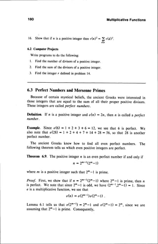 180 Multiplicative
Functions
16. Showthat if n is a positiveinteger thenr(n)z :
)r(d)3
dl n
6.2 Computer Projects
Write programsto do the following:
l. Find the number of divisorsof a positiveinteger.
2. Find the sum of the divisorsof a positiveinteger.
3. Find the integer r definedin problem 14.
6.3 Perfect Numbersand MersennePrimes
Becauseof certain mystical beliefs, the ancient Greeks were interestedin
those integersthat are equal to the sum of all their proper positive divisors.
Theseintegersare calledperfect numbers.
Definition. If n is a positiveinteger and o(n) : 2n, then n is called a perfect
number.
Example.Sinceo(6): l+2 + 3 +6:12, we seethat 6 is perfect.we
a l s on o t et h a t o ( 2 8 ) : 1 + 2 + 4 + 7 + 1 4 * 2 8 : 5 6 . s o t h a t 2 8 i s a n o t h e r
perfect number.
The ancient Greeks knew how to find all even perfect numbers. The
following theoremtells us which evenpositiveintegersare perfect.
Theorem 6.9. The positiveinteger n is an evenperfect number if and only if
n :2m-r(2^-l)
wherem is a positiveintegersuchthat 2^-l is prime.
Proof. First, we showthat if n:2m-r(2^-l) where2^-l is prime,then n
is perfect. We notethat sincezn-l is odd,we have(2m-r,2m-l) : 1. Since
o is a multiplicative function, we seethat
o(n) - o(2^-t)o(2^-l) .
Lemma6.1 tellsus that o(2^-r):2^-l and o(2^-l):2^, sincewe are
assumingthat 2m-l is prime. Consequently,
 
