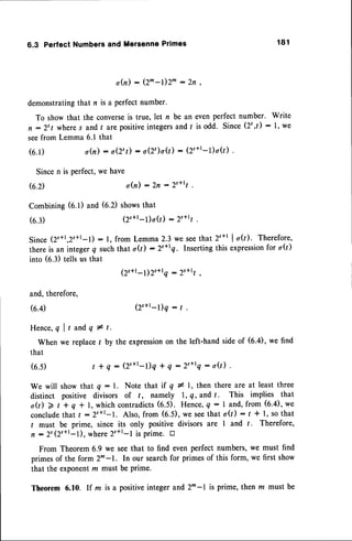 6.3 PerfectNumbers
andMersenne
Primes 1 8 1
o(n) : Q^-l)2^ :2n ,
demonstrating
that n is a perfectnumber.
To show that the converseis truenlet n be an evenperfect number. Write
n :2'l wheres and t arepositive
integers
and f is odd. Since(2t,t) : 1,we
seefrom Lemma 6.1 that
o(n) : o(2':) : o(2')o(t) : (2'+t-t)o(l)
(6.1)
Sincen is perfect,we have
G'D o(n) : 2n : 2s+r1
Combining(6.1) and (6.2) showsthat
(6.3) (2'+r-1)o(i : 2s+t1
Since(2s+r,2s+t-l): l, from Lemma2.3we seethat 2'+1lo(r). Therefore,
thereis an integerq suchthat o(t) - 2'+rQ. Insertingthis expression
for o(t)
into (6.3) tells us that
(2s+r_l)2s*rq- 2'*rt ,
(2'+t-l)q : 1 .
and,therefore,
(6.4)
Hence,q I t andq # t.
When we replace/ by the expression
on the left-hand side of (6.4), we find
that
( 6 . 5 ) t + q : ( 2 s + t - t ) q+ q : 2 ' + r q : o Q ) .
We will show that q : 1. Note that if q * l, then there are at least three
distinct positive divisors of t , namely 1, q, and t . This implies that
oQ) 2 t + q -| 1,whichcontradicts
(6.5). Hence,4: I and,from (6.4),we
conclude
that / :2s+l-1. Also,from (6.5),we seethat oQ): t + l, sothat
t must be prime, since its only positive divisors are I and t. Therefore,
n :2t (2r+l-1), where2s+l-1 is prime. tr
From Theorem6.9 we seethat to find even perfect numbers,we must find
primesof the form 2t-1. In our searchfor primesof this form, we first show
that the exponentru must be Prime.
Theorem 6.10. If la is a positiveinteger and2^-l is prime, then m must be
 