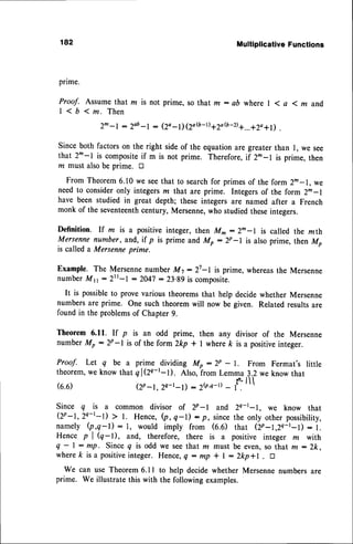 182 Multiplicative
Functions
pnme.
Proof. Assume that m is not prime, so that m : ab where | 1 a 1 m and,
| < b 1 m . T h e n
2m-l : 2ab
-, - (Zo-l) 12a(b-D
a2a(b-D
q...q1o+l) .
Sinceboth factorson the right sideof the equationare greaterthan I, we see
that 2m-l is compositeif m is not prime. Therefore,if 2^-l is prime, then
nr must alsobe prime. tr
From Theorem6.10 we seethat to searchfor primesof the form 2^-1, we
needto consideronly integersm that are prime. Integersof the form 2m-l
have been studied in great depth; these integers are named after a French
monk of the seventeenth
century,Mersenne,who studiedtheseintegers.
Definition. If m is a positiveinteger,then M^:2^-I is called the mth
Mersennenumber,and,if p is prime and Mp:2p-l is alsoprime, thenM,
is called a Mersenneprime.
Example. The Mersenne
numberM7:27-I is prime,whereas
the Mersenne
numberMn:2rr-I :2047 : 23.89is composite.
It is possibleto provevarioustheoremsthat help decidewhether Mersenne
numbersare prime. One such theoremwill now be given. Related resultsare
found in the problemsof Chapter9.
Theorem 6.11. rf p is an odd prime, then any divisor of the Mersenne
numberMp :2p-l is of the form 2kp + I wherek is a positiveinteger.
Proof. Let q be a prime -dividing Mp - 2p - I. From Fermat's little
theorem,
we know thatql(ze-t-t). Also,from Lemma1.2 we knowthat
(6.6) (T -t, 2c-t-t) : 2$t-D - f. ll
Since q is a common divisor of zp-l and zc-t-L we know that
Qp-t,24-t-l) > l. Hence,(p,q-l): p, sincethe only other possibility,
namely (p,q-l) : I, would imply from (6.6) that (Zp-t,2Q-t-l) : l.
Hence p | (q-t), and, therefore, there is a positive integer m with
q - | : mp. Since q is odd we see that m must be even,so that m : Zk.
wherek isapositiveinteger.
Hence,
q:mp * I - 2kp+1 . tr
We can use Theorem6.1I to help decide whether Mersennenumbersare
prime. We illustratethis with the followingexamples.
 