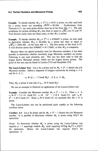 6.3 PerfectNumbers
and Mersenne
Primes 183
Example.To decidewhetherMB:2r3-l: 8191is prime,we only needlook
for a prime factor not exceedinglml : 90.504.... Furthermore, from
Theorem6.11,any suchprime divisormust be of the form 26k + L The only
candidates
for primesdividinB Mnless than or equal to1fTp are 53 and79.
Trial divisioneasilyrulesout thesecases,
sothat M s is prime.
Example.To decide
whetherMzt:223-r:8388607 is prime,we only need
to determine whether M zt is divisible by a prime less than or equal to
ffi: 2896.309...
of the form 46k + l. The first prime of this form is 47.
A trial divisionshowsthat 8388607:47'178481, sothat M4is composite.
Because
there are specialprimality testsfor Mersennenumbers,it hasbeen
possibleto determinewhether extremelylarge Mersennenumbersare prime.
Following is one such primality test. This test has been used to find the
largest known Mersenneprimes, which are the largest known primes. The
proofof this testmay be found in Lenstra[7t] and Sierpifiski[351.
The Lucas-LehmerTest. Let p be a prime and let Mo : 2! -l denotethe pth
Mersennenumber. Definea sequence
of integersrecursivelyby settingtr:4,
a n d f o r k > 2 ,
r* ? rtq -2 (modM), 0 ( rr I Mo .
Then,M, is prime if and only if rp-1 - 0 (mod M) .
We usean exampleto illustratean applicationof the Lucas-Lehmertest.
Example.considerthe Mersenne
numberM5:25 - I - 3l' Then r,: 4,
r z z 4 2 - 2 : 1 4 ( m o d 3 l ) , r t 4 A 2 - 2 - 8 ( m o d 3 1 ) , a n d r + 2
82- 2:0 (mod31). Sincertt 0 (mod31),we conclude
that M5:31 is
prime.
The Lucas-Lehmertest can be performed quite rapidly as the following
corollarystates.
Corollary 6.1. Let p be prime and let Mp : 2p - | denotethe pth Mersenne
number. It is possibleto determine whetherMo is prime using OQ3) bit
operations.
Proof. To determine whether Mp is prime using the Lucas-Lehmer test
requiresp - | squaringsmodulo iV* eachrequiring O((log M)2): O(p2)
bit operations. Hence, the Lucas-Lehmer test requires O Q3) bit
operations.tr
 