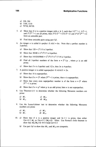 186
5. a)
a)
b)
c)
Multiplicative
Functions
220,294
1 1 8 4 ,
l 2 1 0
797
5A,
98730.
Showthat if n is a positive
integer
with n ) 2, suchthat3.2n-t-1,3.2n-1,
and32'22n-r-1
areall prime,then2n(3'2'-t-DQ.2'-l) and2n(32.22n't-l)
c) Mn
d) Mzs.
6.
form an amicablepair.
b) Find threeamicablepairsusingpart (a).
An integer n is called k-perfect if o(il: kn. Note that a perfect number is
2-perfect.
a) Showthat 120: 23.3.5is 3-perfect.
b) Showthat 30240: 2s32.5.,is 4-perfect.
c) Showthat 14182439040
- 27.34.5.7.n2.17.19
is 5-perfect.
d) Find all 3-perfectnumbersof the form n -2k.3.p, where p is an odd
prime.
e) Showthat if n is 3-perfectand 3 I n, then 3n is 4-perfect.
A positiveintegern is calledsuperperfectif oGh)) : Zn.
a) Showthat 16 is superperfect.
b) Showthat if n : 2e where2q+t-l is prime, then n is superperfect.
c) Show that every even superperfect number is of the form n : 2q where
zq+t-l is prime.
d) Showthat if n : p2 wherep is an odd prime,'thenn is not superperfect.
Use Theorem6.ll to determinewhether the following Mersennenumbers are
pnme
a) M7
b) Mn
a) M3
b ) M 7 .
c) Mn
d Mn.
7.
8 .
9' Use the Lucas-Lehmer test to determine whether the following Mersenne
numbersare prime
10. a) Show that if n is a positive integer and 2n i L is prime, then either
Qn+l) | M^ or Qn+D | (a,+D. (Hint: Use Fermat's little theorem to
showthat Mn(Mn+z) = O (mod 2z+l).)
b) Use part (a) to show that Ms and My arecomposite.
 