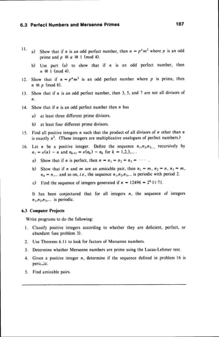 1 1 .
6.3 Perfect Numbers and Mersenne Primes 187
a) Show that if n is an odd perfectnumber,then n : pom2 wherep is an odd
p r i m e a n d p7 a z I ( m o d 4 ) .
b) Use part (a) to show that if n is an odd perfect number, then
n = l ( m o d 4 ) .
Show that if n - pom2 is an odd perfect number where p is prime, then
n = p ( m o d 8 ) .
:**
that if n is an odd perfect number, then 3, 5, and 7 are not all divisorsof
Show that if n is an odd perfect number then n has
a) at least three different prime divisors.
b) at least four different prime divisors.
Find all positiveintegersn such that the productof all divisorsof n other than n
is exactly n2. (Theseintegersare multiplicative analoguesof perfect numbers.)
Let n be a positive integer. Define the sequencafl1,tt2,rt3,...,
recursively by
n1 : o(n) - n andflk+r: oQ) - np fot k - 1,2,3,...
.
a) Show that if n is perfect,then n : nt : fi2: tt3:
b) Showthat if n and m arean amicablepair, then n1 : ftt, ttz- tt, tt3: t/t,
n4: n,... and soon, f.e.,the sequence
fl1,tt2,t13,...
is periodicwith period2.
c) Find the sequence
of integers
generated
if n :12496:24'll'71.
It has been conjecturedthat for all
n1,n2,n3,...
ispefiodic.
6.3 Computer
Projects
Write programs
to dothefollowing:
l. Classifypositive
integers
according
to
abundant
(see
problem3).
n, the sequence of integers
whether they are deficient, perfect, or
2. Use Theorem6.ll to look for factorsof Mersennenumbers.
3. Determine whether Mersennenumbersare prime using the Lucas-Lehmertest.
4. Given a positiveinteger n, determineif the sequence
definedin problem 16
peric.ic.
5. Find amicablepairs.
t2.
1 3 .
14.
1 5 .
16.
 
