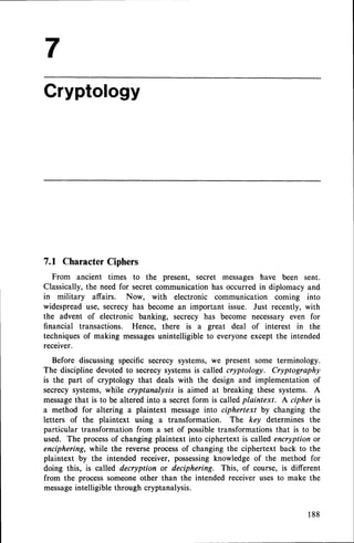 Cryptology
7.1 Character
Ciphers
From ancient times to the present, secret messageshave been sent.
Classically, the need for secret communication has occurred in diplomacy and
in military affairs. Now, with electronic communication coming into
widespreaduse, secrecyhas become an important issue. Just recently, with
the advent of electronic banking, secrecy has become necessary even for
financial transactions. Hence, there is a great deal of interest in the
techniquesof making messages
unintelligible to everyoneexcept the intended
receiver.
Before discussing specific secrecy systems, we present some terminology.
The discipline devoted to secrecysystemsis called cryptology. Cryptography
is the part of cryptology that deals with the design and implementation of
secrecy systems, while cryptanalysis is aimed at breaking these systems. A
messagethat is to be altered into a secretform is calledplaintext. A cipher is
a method for altering a plaintext message into ciphertext by changing the
letters of the plaintext using a transformation. The key determines the
particular transformation from a set of possibletransformationsthat is to be
used. The processof changing plaintext into ciphertext is called encryption or
enciphering, while the reverse processof changing the ciphertext back to the
plaintext by the intended receiver, possessingknowledge of the method for
doing this, is called decryption or deciphering. This, of course, is different
from the processsomeoneother than the intended receiver uses to make the
messageintelligible through cryptanalysis.
188
 