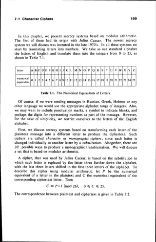7.1 Character Ciphers
In this chapter, we present secrecysystems
The first of these had its origin with Julius
systemwe will discusswas inventedin the late
start by translating letters into numbers. We
the letters of English and translate them into
shownin Table 7.1.
189
basedon modular arithmetic.
Caesar. The newest secrecy
1970's. In all thesesystems
we
take as our standard alphabet
the integers from 0 to 25, as
letter A B C D E F G H I J K L M N o P a R S T I I
V w X Y Z
numerical
equivalent
0 I 2 3 4 5 6 7 8 9 l 0 l l t 2 l 3 t 4 l 5 l 6 t 7 l 8 l 9 20 2 l 22 23 24 25
Table7.1. The NumericalEquivalents
of Letters.
Of course,if we were sendingmessages
in Russian,Greek, Hebrew or any
other languagewe would usethe appropriatealphabetrange of integers. Also,
we may want to include punctuation marks, a symbol to indicate blanks, and
perhapsthe digits for representingnumbers as part of the message. However,
for the sake of simplicity, we restrict ourselvesto the letters of the English
alphabet.
First, we discusssecrecysystemsbased on transforming each letter of the
plaintext messageinto a different letter to produce the ciphertext. Such
ciphers are called character or monographic ciphers, since each letter is
changedindividually to another letter by a substitution. Altogether, there are
26! possibleways to producea monographictransformation. We will discuss
a set that is basedon modular arithmetic.
A cipher, that was used by Julius Caesar, is based on the substitution in
which each letter is replaced by the letter three further down the alphabet,
with the last three letters shifted to the first three letters of the alphabet. To
describe this cipher using modular arithmetic, let P be the numerical
equivalentof a letter in the plaintext and C the numerical equivalent of the
corresponding
ciphertext letter. Then
C:P+3(mod26), 0<C<25.
The correspondence
betweenplaintext and ciphertext is given in Table 7.2.
 