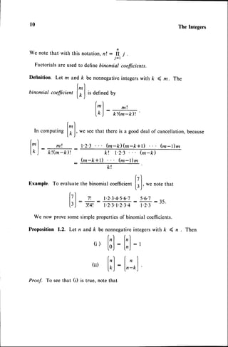 l0
We note that with this notation, n ! : fI ,r .
j-r
Factorialsare usedto definebinomial cofficients.
Definition. Let m and k be nonnegativeintegerswith k 4 m. The
r)
binomial
cofficien,
lT I isoenneo
uy
(^ /
r)
l*| mt
t r t : -
lk J kt(m_k)t
l^)
In computing
lO,J,
l^) m;
:--
lk ) kt@_k)l
k t
fzl
Example.To evaluate
the binomialcoefficien,
L,,J,
wenotethat
r
17| 7t 1.2.3.4.s.6.7s.6.7
f3J
:
3t4t
:
r23.r234:E:i)'
We now prove somesimple propertiesof binomial coefficients.
Proposition 1.2. Let n and k be nonnegativeintegerswith k ( n . Then
( i )
[ ; ] : [ ; ] : ,
r) r )
(ii) lll:l'.1
fkj
-
l,-t,)'
Proof. To seethat (i) is true, note that
TheIntegers
we seethat there is a good deal of cancellation,because
t.2.3... @-k)@-k+t) ... tu-t)m
k! t.2.3 fu-k)
(m-k+r) (m-r)m
 