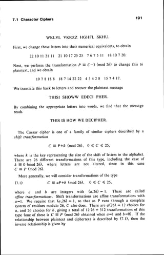 7.1 CharacterCiPhers 1 9 1
WKLVL VKP.ZZ HGHFL SKHU.
First, we changetheseletters into their numerical equivalents,to obtain
2 2 | 0 l l 2 l l 1 2 1 l 0 | 7 2 5 2 5 7 6 7 5 | | 1 8 1 0 7 2 0 .
Next, we perform the transformation P : C-3 (mod 20 to change this to
plaintext, and we obtain
1 9 7 8 1 8 8 1 8 7 1 4 2 2 2 2 4 3 4 2 8 1 5 7 4 1 7 .
We translatethis back to letters and recoverthe plaintext message
THISI SHOWW EDECI PHER.
By combining the appropriate letters into words, we find that the message
reads
THIS IS HOW WE DECIPHER.
The Caesar cipher is one of a family of similar ciphers described by u
shft transformation
C:P+k (mod26),0<C<25,
where k is the key representingthe size of the shift of letters in the alphabet.
There are 26 different transformations of this type, including the case of
k = 0 (mod 26), where letters are not altered, since in this case
C
-
P (mod 26).
More generally,we will considertransformationsof the type
( z . t ) C - a P * b ( m o d 2 6 ) , 0 < C < 2 5 ,
where a and b are integers with (a,26) : l. These are called
ffine transformations. Shift transformationsare affine transformationswith
a:1. We require that G,26): 1, so that as P runs through a complete
systemof residuesmodulo 26, C also does. There are O(2O : 12 choicesfor
a, and 26 choicesfor b, giving a total of 12'26:312 transformationsof this
type (one of theseis C = P (mod 26) obtainedwhen a:l and D-0). If the
rliationship between plaintext and ciphertext is describedby (7.1), then the
inverserelationshipis given bY
 