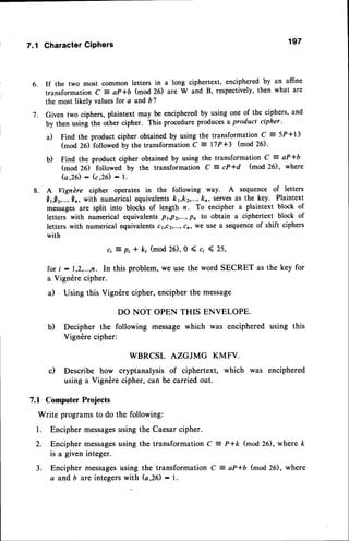 6.
7.
7.1 CharacterCiPhers 197
If the two most common letters in a long ciphertext, enciphered by an affine
transformation C = aP*b (mod 26) are W and B, respectively, then what are
the most likely values for a and b?
Given two ciphers, plaintext may be enciphered by using one of the ciphers, and
by then using the other cipher. This procedure producesa product cipher '
a) Find the product cipher obtained by using the transformation C : 5P +13
(mod 26) followed by the transformation c = l7P+3 (mod 26).
b) Find the product cipher obtained by using the transformation C : aP+b
(mod 26) followed by the transformation C = cP*d (mod 26), where
Q , 2 6 ) : ( c , 2 6 ) * 1 .
A Vignbre cipher operates in the following way. A sequence of letters
Qr!r,...,0r, with numerical equivalents k1,k2,...,
kn, servesas the key. Plaintext
messages are split into blocks of length n. To encipher a plaintext block of
letters with numerical equivalents PbPz,...,P, to obtain a ciphertext block of
letters with numerical equivalentscr,cz,...,cn,we use a sequenceof shift ciphers
with
ci 7 pi * k; (mod 26), 0 ( ci ( 25,
for i : 1,2,...,n. In this problem, we use the word SECRET as the key for
a Vigndre cipher.
a) Using this Vigndre cipher, encipher the message
DO NOT OPEN THIS ENVELOPE.
b) Decipher the following message which was enciphered using this
Vigndre cipher:
WBRCSL AZGJMG KMFV.
c) Describe how cryptanalysis of ciphertext, which was enciphered
using a Vigndre cipher, can be carried out.
7.1 Computer Projects
Write programsto do the following:
l. Encipher messages
using the Caesarcipher.
2. Encipher messages
using the transformation C : P+k (mod26), where k
is a given integer.
3. Encipher messages
using the transformation C = aP+6 (mod26), where
a and b are integers with (a,26) : I.
8.
 