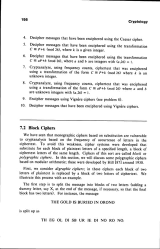 198
Cryptotogy
Decipher messages
that have beenencipheredusing the caesar cipher.
Decipher messagesthat have been enciphered using the transformation
C = P+k (mod26), where ft is a given integer.
Decipher messagesthat have been enciphered using the transformation
c = aP+6 (mod26), where a and b are integerswith (a,26): r.
Cryptanalyze, using frequency counts, ciphertext that was enciphered
using a transformation of the form c = p+k (mod26) where k is an
unknown integer.
cryptanalyze, using frequency counts, ciphertext that was enciphered
using a transformation of the form c = ap*D (mod26) where a and b
are unknown integerswith (a,26)- l.
Encipher messages
using vigndre ciphers (seeproblem g).
Decipher messages
that have beenencipheredusing vigndre ciphers.
7.2 Block Ciphers
We have seenthat monographicciphers basedon substitutionare vulnerable
to cryptanalysis based on the frequency of occurrence of letters in the
ciphertext. To avoid this weakness, cipher systems were developed that
substitute for each block of plaintext letters of a specified length, a block of
ciphertext letters of the same length. Ciphers of this sort are called block or
polygraphic ciphers. In this section, we will discusssome polygraphic ciphers
basedon modular arithmetic; thesewerOdevelopedby Hill [87] around 1930.
First, we consider digraphic ciphers; in these ciphers each block of two
letters of plaintext is replaced by a block of two letters of ciphertext. We
illustrate this processwith an example.
The first step is to split the messageinto blocks of two letters (adding a
dummy letter, say X, at the end of the message,
if necessary,
so that the final
block has two letters). For instance,the message
is splitup as
THE GOLD IS BURIED IN ORONO
 