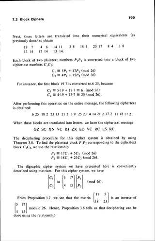 7.2 Block Giphers
Next, these letters are translated into
previouslydone) to obtain
1 9 7 4 6 1 4 1 1 3 8
1 3 1 4 1 7 1 4 1 3 1 4 .
199
their numerical equivalents (as
l8r 20t7 84 38
Each block of two plaintext numbers P,Pz is converted into a block of two
ciphertextnumbersC 1C2:
Cr = 5Pr + lTPz (mod 26)
Cz= 4Pt + lSPz (mod26).
For instance,the first block l9 7 is convertedto.6 25, because
Cr = 5'19+ l7'7 : 6 (mod26)
C z = 4 ' 1 9+ 1 5 ' 7 : 2 5 ( m o d2 6 ) .
After performing this operationon the entire message,
the following ciphertext
is obtained:
6 2 5 t 8 2 2 3 1 3 2 1 2 3 9 2 5 2 3 4 r 4 2 r 2 1 7 2 1 l l 8 l 7 2 .
When theseblocksare translatedinto letters,we have the ciphertext message
GZ SC XN VC DJ ZX EO VC RC LS RC.
The deciphering procedure for this cipher system is obtained by using
Theorem 3.8. To find the plaintext block Pfz correspondingto the ciphertext
block CrCz, we usethe relationship
Pr = lTCt t 5Cz (mod 26)
Pz = l8Cr * 23Cz (mod 26).
The digraphic cipher system we have presented here is conveniently
describedusing matrices. For this cipher system,we have
/ ' r / ) r )
lc,l ls 17llP,
l
I l=t tl l(mod26).
lc,) L4 tsj lP,j
In 5'l
From Proposition3.7, we see that the matrix | | is an inverse of
6 r7'|
lts n)
| | modulo 26. Hence, Proposition3.6 tells us that deciphering can be
l+ lsJ
done using the relationship
 