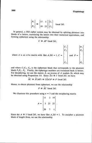 ln general, a Hill cipher system may be obtained
blocks of n letters, translating the letters into their
forming ciphertext using the relationship
Q
-
AP (mod20.
200
Since det A = 5 (mod 26),
block of length three, we use
Cryptology
(mod 26).
by splitting plaintext into
numerical equivalents,and
[;;]
=
[:
;]
[:;]
C1
C2
P 1
P2
whereA is an nxn matrix with (det A,26) : I, C : a n d P :
and where C1C2...C, is the ciphertext block that correspondsto the plaintext
block P1P2...Pn Finally, the ciphertext numbersare translatedback to letters.
For deciphering,we use the matrix A, an inverseof A modulo 26, which may
be obtained using Proposition 3.8. Since AA : / (mod 26), we have
Zc = Z<,qn = (2,4p -p (mod
26).
Hence, to obtain plaintext from ciphertext, we usethe relationship
P : ZC (JrrlOd
2f.).
We illustratethisprocedure
usi andtheenciphering
matrix
cn Pn
A :
l9
25
I
ngn:3
["2
ls
23
lro 7
we have (det A,26)
the relationship
: l. To encipher a plaintext
 