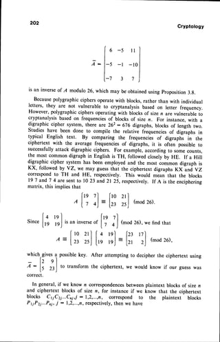 202
Cryptology
6 -5 ll
Z: -l -10
is an inverseof I modulo 26, which may be obtainedusing proposition 3.g.
Becausepolygraphicciphersoperatewith blocks,rather than with individual
letters, they are not vulnerable to cryptanalysis based on letter frequency.
However, polygraphic ciphers operating with blocks of sizen are vulnerable to
cryptanalysis based on frequenciesof blocks of size n. For instance,with a
digraphic cipher system, there are 262: 676 digraphs, blocks of length two.
Studies have been done to compile the relative fiequencies of digraphs in
typical English text. By comparing the frequenciis of digraphs in the
ciphertext with the average frequencies of digraphs, it is ofGn possible to
successfullyattack digraphic ciphers. For example,accordingto somecounts,
the most common digraph in English is TH, followed closelyby HE. If a Hill
digraphic cipher system has been employed and the most common digraph is
KX, followed by YZ, we may guessthat the ciphertext digraphs KX and vZ
correspondto TH and HE, respectively. This would mean that the blocks
19 7 andT 4 are sent to 1023 and21 25, respectively. If A is the enciphering
matrix, this implies that
,lrn ?l_
ta
Iz 4) :
l0 2l
23 25
(mod 26).
isaninverse
"t [? l)
(mod 26)
, wefind
that
whichrgives
12e
A-
[s 23
possible
key. After attemptingto decipher
the ciphertextusing
to transformthe ciphertext,we would know if our guesswas
lzt r7')
:
ltt 2)
(mod
26)'
n correspondences
between plaintext blocks of sizen
size n, for instance if we know that the ciphertext
1,2,...,n, correspond to the plaintext blocks
respectively,then we have
correct.
In general,if we know
and ciphertext blocks of
blocks C1iC2i...Cni,j :
PryP2i...Pni,
j : 1,2,...,n,
 