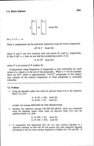 7.2 Block Ciphers
(mod26),
for 7 - 1,2,...,fl.
Thesen congruences
can be succinctlyexpressed
using the matrix congruence
A P = C ( m o d 2 6 ) ,
where P and C arc nxn matriceswith ryth entries Pl; and Cii, respectively.
If (det p,26): l, then we can find the encipheringmatrix A via
A = CF (mod 26),
where P is an inverseof P modulo 26.
Cryptanalysis using frequenciesof polygraphs is only worthwhile for small
valuesof n, where n is the sizeof the polygraphs. When n:10, for example,
there are 26t0,which is approximately l.4x10la, polygraphsof this length.
Any analysis of the relative frequencies of these polygraphs is extremely
infeasible.
7.2 Problems
l. Using the digraphic cipher that sendsthe plaintext block Pf2to the ciphertext
block CrCz with
Cr = 3Pt + I0P2 (mod 26)
Cz = 9Pt + 7P2 (mod 26),
encipherthe messageBEWARE OF THE MESSENGER.
2. Decipher the ciphertext messageUW DM NK QB EK, which was enciphered
using the digraphic cipher which sends the plaintext block Pfz into the
ciphertext block CrCz with
Cr = 23Pt + 3Pz (mod 26)
Cz = IOP| + 25P2 (mod 26).
3. A cryptanalyst has determined that the two most common digraphs in a
ciphertext messageare RH and NI and guessesthat these ciphertext digraphs
correspond to the two most common diagraphs in English text, TH and HE. If
,[:]
il
 