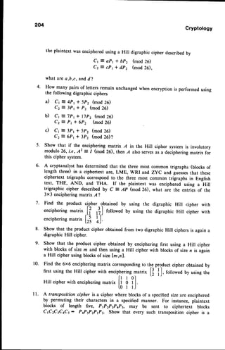 4.
204
Cryptotogy
the plaintext was encipheredusing a Hill digraphic cipher describedby
Cr = aP1* bP2 (mod 26)
Cz = cP1 * dP2 (mod 26).
what are a,b,c, and,
d2
How many pairs of letters remain unchanged when encryption is performed using
the following digraphic ciphers
il Cr E 4pt + 5p2 (mod 26)
Cz = 3Pt + P2 (mod 26)
b) Cr = lpt + I7p2 (mod26)
Cz = Pt + 6Pz (mod26)
c) Cr = 3Pt + 5Pz (mod26)
Cz = 6Pt + 3P2 (mod26)?
5. Showthat if the^enciphering
matrix A in the Hill ciphersystemis involutory
modulo26,i.e, 42 = 1 (mod26), then A alsoserves
asa deciphering
matrix for
this ciphersystem.
A cryptanalysthasdeterminedthat the threemostcommontrigraphs(blocksof
length three) in a ciphertextare, LME, wRI and zyC andgu"rr", that these
ciphertexttrigraphscorrespond
to the three most commontrigraphsin English
text, THE, AND, and THA. If the plaintextwas enciphered
using a Hill
trigraphic cipher describedby C = AP (mod26), what are the entriesof the
3x3 enciphering
matrixA?
Find the product cip^her.
obtained by using the digraphic Hill cipher with
encipherins
matrix
.[f lij followedby usingthe digraphicHill cipherwith
encipherins
."tri*
[r5, )
Showthat the productcipherobtainedfrom two digraphicHill ciphersis againa
digraphicHill cipher.
Showthat the productcipher obtainedby encipheringfirst usinga Hill cipher
with blocksof sizem andthen usinga Hill cipherwith blocksof sizen is again
a Hill cipherusingblocksof sizelm,nl.
Find the 6x6 enciphering
matrix corresponding
to the productcipherobtainedby
first usingthe Hill cipherwith enciphering
matrix
t} | J,
rotto*"d by usingthe
Hillcipher
withenciphering.",r,*
fl A ?l
[ 0 I l J
A transposition cipher is a cipher where blocks of a specifiedsize are enciphered
by permuting their characters in a specified manner. For instance, plaintext
blocks of length five, P1P2P3PaP5, may be sent to ciphertext blocks
c1c2c3cac5: P4PIPIPP3. Show that every such transposition cipher is a
6.
7.
8.
9.
10.
1 1 .
 