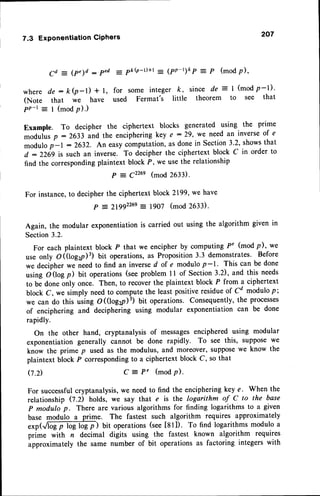 7.3 ExponentiationGiphers 207
Cd = (p")d : ped = pkQ-t)+t = (pp-t)k p = P (modp),
where de : ki-l) + l, for some integer k, since de = I (mod p-l)'
(Note that we have used Fermat's little theorem to see that
pn-t -
I (modp).)
Example. To decipher the ciphertext blocks generated using the prime
moduius p : 2633 and the encipheringkey e : 29, we need an inverseof e
modulo j-t : 2632. An easycomputation,as done in Section-
3.2, showsthat
d : 2269 is such an inverse. To decipher the ciphertext block C in order to
find the correspondingplaintext block P, we usethe relationship
P : 9226e(mod 263i.
For instance,to decipherthe ciphertext block 2199,we have
P = 2lgg226e: 1907 (mod 263r.
Again, the modular exponentiationis carried out using the algorithm given in
Section3.2.
For each plaintext block P that we encipher by computing P' (mod p), we
use only O(tog2il3) bit operations,as Proposition3.3 demonstrates. Before
we decipherwe needto find an inversed of e modulo p-1. This can be done
using O(log il bit operations (seeproblem ll of Section 3.2), and,this needs
to be done only once. Then, to recoverthe plaintext block P from a ciphertext
block C, we simply needto compute the leait positiveresidueof Cd modulop;
we can do this using OKlog2p)3) bit operations. Consequently, the processos
of enciphering and deciphering using modular exponentiation can be done
rapidly.
On the other hand, cryptanalysis of messagesenciphered using modular
exponentiation generally cannot be done rapidly. To see this, supposewe
know the prime p used as the modulus, and moreover, supposewe know the
plaintext block P correspondingto a ciphertext block C, so that
C = P' (modp).
0.2)
For successfulcryptanalysis, we need to find the enciphering key e. When the
relationship Q.D holds, we say that e is the logarithm of C to the base
p modulo p. There are various algorithms for finding logarithms to a given
base modulo a prime. The fastest such algorithm requires approximately
.*p(.,,6Ep log-mgp) bit operations(see[81]). To find logarithmsmodulo a
prime with n decimal digits using the fastest known algorithm requires
approximately the same number of bit operationsas factoring integers with
 