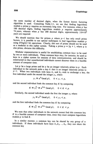 208
Cryptology
the same number of decimal digits, when the fastest known factoring
algorithm is used. Consulting Table 2.1, we see that finding logarithms
modulo a prime p requires an extremely long time. For instance, when p has
100 decimal digits, finding logarithmr rnodulo p requires approximately
74yearc, whereaswhen p has 200 decimal digiis, approxim"i"ry 3.gxl0!
years are required.
we should mention that for primes p where p-l has only smalr prime
factors, it is possible to use special techniques to find logarithms modulo p
using o (logzp) bit operations. Clearly, this sort of prime should not be used
as a modulus in this cipher system. Taking a prime p : 2q * l, where q is
also prime, obviatesthis difficulty.
-
Modular exponentiation is useful for establishing common keys to be used
by two or more individuals. These common keys may, for instance, be used as
keys in a cipher system for sessionsof data communication, and should be
constructed so that unauthorized individuals cannot discover them in a feasible
amount of computer time.
Let p be a large prime and let a be an integer relatively prime to p. Each
individual in the network picks a key k that is an integei relatively prime to
p-l ' When two individuals with keys &1 and k2 wisi to exchangea key, the
first individual sendsthe secondthe inieger-71, where
./r E at'(modp), 0 < yr ( p,
and the secondindividual finds the common key K by computing
K: yf'=a&'&'(-odp), o <K <p.
similarly,thesecond
individualsends
thefirst theinteger
y2 where
lz = ak' (mod
p), o 1 yz 1 p,
andthe first individualfindsthe commonkeyK by computing
K : yl' =o&'&'(*od p), o < K < p.
We notethat otherindividuals
in the networkcannotfind this commonkey
K in a feasibleamountof computertime, sincethey mustcomputelogarithmi
modulop to find K.
In a similar manner,a commonkey can be sharedby any group of z
individuals.If theseindividualshavekeysk t,k2,...,kn, ihey can sharethe
commonkey
 