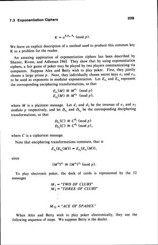 7.3 ExponentiationCiPhers 209
K - ak'k""4 (mod P)'
We leave an explicit description of a method used to produce this common key
K as a problem for the reader.
An amusing application of exponentiation ciphers has been described by
Shamir, Rivest, una eat.man [961. They show that by using exponentiation
ciphers, a fair game of poker may be played by two players communicating via
computers. Suppose Alex and Betty wish to play poker. First, they jointly
chooie a large pii-" p. Next, they individually choosesecretkeys e1aJrd €2'
to be used as exponentsin modular exponentiation. Let Er, and Er, represent
the correspondingenciphering transformations, so that
8",(M) = M" (mod p)
Er,(M) = M" (mod p),
where M is a plaintext message. Let dl and d2be the inversesof el and e2
modulo p respectively, and let Dr, and D", be the corresponding deciphering
transformations, so that
D",(C) = cd.' (mod p)
D,:,(c) = cd'(mod p),
where C is a ciphertext message.
Note that enciphering transformations commute, that is
Er,(E
",(M))
: Er,(Er,(M)),
slnce
To play electronic
messages
(M")', :_ (M',)', (modp).
poker, the deck of cards is represented
by the 52
M r : .TWO OF CLUBS'
,r:."THREE oF CLUBS"
M sz: "ACE OF SPADES."
When Alex and Betty wish to play poker electronically, they use the
following sequenceof steps. We supposeBetty is the dealer.
 
