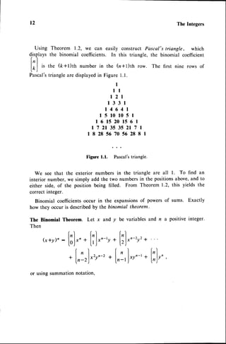 t2 The Integers
Theorem 1.2, we can easily construct Pascal'striangle, which
the binomial coefficients. In this triangle, the binomial coefficient
the (k+t)ttr number in the (n+l)th row. The first nine rows of
triangleare displayed
in Figure l.l.
I
l l
r2l
l33l
r4641
15101051
1615201561
172135352171
18285670562881
Figure
1.1.
'Plr"urt
triangle.
We seethat the exteriornumbersin the triangleare all l. To find an
interiornumber,wesimplyaddthe two numbers
in the positions
above,
andto
eitherside,of the positionbeingfilled. From Theorem
1.2,this yieldsthe
correctinteger.
Binomialcoefficients
occurin the expansions
of powersof sums. Exactly
howtheyoccuris described
by thebinomialtheorem.
The BinomialTheorem. Let x and y be variables
and n a positiveinteger.
Then
-2
y'+
Using
displavs
|,,]
|.r,l
rs
Pascal's
(x*y)n
:
[;]"..[T]".-',.
l:)..
+l,:r)*r.-,
+[,:,]'
or using summation notation,
2
+l:),'
y n -
 