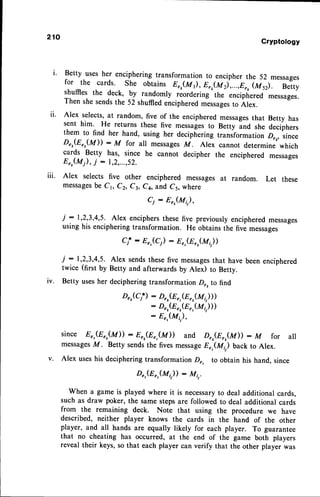 ll.
lll.
210
Cryptotogy
Betty usesher enciphering transformation to encipher the 52 messages
for the cards. She obtains Er,(M 1),Er,(Mr),...,er, (arl.-- Betty
shuffies the d".,k, by randomly riordering the enciphered messages.
Then shesendsthe 52 shuffiedencipheredmessages
to Alex.
Alex selects,at random, five of the encipheredmessages
that Betty has
sent him. He returns these five messagesto Betty and she deciphers
them to find her hand, using her deciphering transformation Drr, since
D,,(E",(M)) : M for all messagesM. Alex cannot determine which
cards Betty has, since he cannot decipher the enciphered messages
Er,(M), j : 1,2,...,52.
Alex selects five other enciphered messagesat random. Let these
messages
be C1, Cz, Cl, Ca, and C5, where
Cj : Err(Mi,),
i : r,2,3,4,5. Alex enciphersthese five previously encipheredmessages
using his encipheringtransformation. He obtains the fivi messages
Cjr : Er,(C) : Er,(Er,(1,t,,))
i : 1,2,3,4,5. Alex sendsthesefive messages
that have been enciphered
twice (first by Betty and afterwards by Alex) to Betty.
Betty usesher deciphering transformation D", to find
D",(C;*)
: D",(E
",(n",(*t,)))
: Drr(Er,(Er,(M,,)))
- Eer(Mi,),
since Er,(Er,(M)) :8",(Er,(M)) and Dr.(Er,(M)) - M for all
messages
M. Betty sendsthe fivesmessage
E",(Mi) back to Alex.
v. Alex useshis decipheringtransformationDr, to obtain his hand, since
D",(E",(M;,)) : M;,.
When a game is played where it is necessaryto deal additional cards,
such as draw poker, the samestepsare followed to deal additional cards
from the remaining deck. Note that using the procedure we have
described, neither player knows the cards in the hand of the other
player, and all hands are equally likely for each player. To guarantee
that no cheating has occurred, at the end of the game both players
reveal their keys,so that each player can verify that the other player was
lv.
 