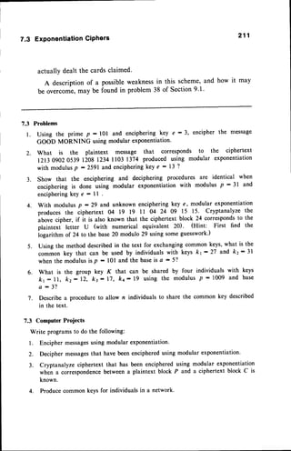 211
7.3 ExponentiationCiPhers
actually dealt the cards claimed.
A description of a possibleweaknessin this scheme,and how it may
be overcome,may be found in problem 38 of Section9.1.
7.3 Problems
Using the prime p - l0l and enciphering key e : 3, encipher the message
GOOD MORNING using modular exponentiation'
What is the plaintext message that corresponds to the ciphertext
l2t3Og02053g 120g 1234 1103 1374 produced using modular exponentiation
with modulusp : 2591 and encipheringkey e : 13 2
3. Show that the enciphering and deciphering procedures are identical when
enciphering is done using modular exponentiation with modulus P - 3l and
enciphering key e : ll
With modulus p - 29 and unknown enciphering key e, modular exponentiation
produces the ciphertext 04 19 19 ll 04 24 09 15 15. Cryptanalyze the
ubou" cipher, if it is also known that the ciphertext block 24 correspondsto the
plaintexi letter U (with numerical equivalent 20). (Hint: First find the
iogarithm of 24 to the base 20 modulo 29 using some guesswork.)
Using the method described in the text for exchanging common keys, what is the
"o..on
key that can be used by individualswith keys kt:27 and kr:31
when the modulus is p : l0l and the baseis a : 51'
6. What is the group key K that can be shared by four individuals with
k1 : ll, k2:12, k3:17, kc:19 using the modulusP * 1009 and
a : 3 1 .
7. Describe a procedure to allow n individuals to share the comrnon key described
in the text.
7.3 Computer Proiects
Write programs to do the following:
l. Encipher messages
using modular exponentiation.
2. Decipher messagesthat have been enciphered using modular exponentiation.
3. Cryptanalyze ciphertext that has been encipheredusing modular exponentiation
when a correspondencebetween a plaintext block P and a ciphertext block C is
known.
4. Produce common keys for individuals in a network.
l .
2.
4.
5 .
keys
base
 