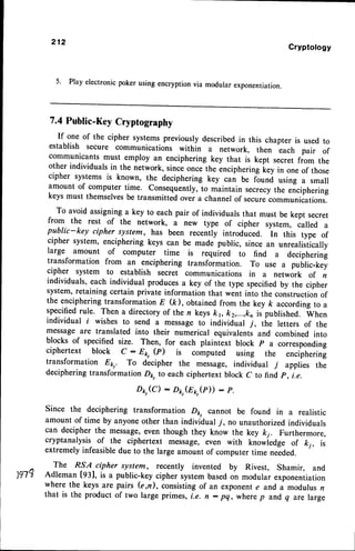 212
Gryptology
5. Play electronic poker using encryption via modular exponentiation.
7.4 Public-KeyCryptography
If one of the cipher systemspreviouslydescribedin this chapter is used to
establish secure communications within a network, then each pair of
communicants must employ an enciphering key that is kept secret from the
other individuals in the network, sincl oncethe encipheringkey in one of those
cipher systems is known, the deciphering key can be fiund using a small
amount of computer time. Consequently,to maintain secrecythe enciphering
keys must themselvesbe transmitted ovei a channelof securecommunications.
To avoid assigninga key to each pair of individuals that must be kept secret
from the rest of the network, a new type of cipher system, called a
public-key cipher system, has been recentiy introduced. In ttris type of
cipher system, enciphering keys can be made-public, since an unrealistically
large amount of computer time is required to find a deciphering
transformation from an enciphering transformation. To use a public-key
cipher system to establish secret communications in a network of n
individuals, each individual produces a key of the type specified by the cipher
system,retaining certain private information that went into the constructionof
the enciphering transformation E (D, obtained from the key ft according to a
specifiedrule. Then a directory of the n keys k1, k2,...,k, is published. wtrn
individual i wishes to send a messageto individual ], the letters of the
messageare translated into their numerical equivalents and combined into
blocks of specified size. Then, for each plaintlxt block p a corresponding
ciphertext block c - E1,,(p) is computed using the enciphering
transformation Ekt. To decipher the message, individual 7 applies the
deciphering transformation D1r,to each ciphertext block C to find p, i.e.
Dk,(C) - Pkt(Eo,(r)) : f.
Since the deciphering transformation Do, cannot be found in a realistic
amount of time by anyoneother than individual -/, no unauthorizedindividuals
can decipher the message,even though they know the key k;. Furthermore,
cryptanalysis of the ciphertext message, even with knowiedge of ki, is
extremely infeasibledue to the large amount of computer time needed.
The Rfl cipher system, recently invented by Rivest, Shamir, and
tgl? Adleman lgl], is a puitic-key cipher systembasedon modular exponentiation
where the keys are pairs (e,n), consistingof an exponente and a modulus n
that is the product of two large primes, i.e. n: pq, wherep and.q are large
 