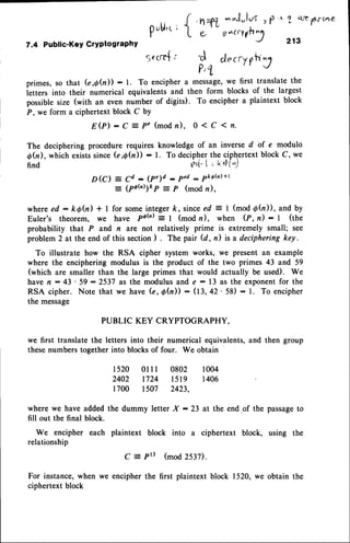 7.4 Public-KeY
CrYPtograPhY
{ ,n+t -,,"lulus, P
'^ 1 q',te
frirte
L L e^qvh7
21s
C docryrily
P'1
pubi,c
;
Secm{:
primes, so that G,Q(il): l. To enciphera message,
we first translatethe
ietters into their numerical equivalentsand then form blocks of the largest
possiblesize (with an even number of digits). To encipher a plaintext block
P, we form a ciphertext block C bY
E @ ) : C z P ' ( m o d n ) , 0 1 C 1 n .
The deciphering procedure requires knowledge of an inverse d of e modulo
Qh), which existssinceG,Qh)) : l. To decipherthe ciphertextblock C, we
find e"l- | - ri4{")
D (O = Cd : (P')d : Ped: Pkdh)
+t
_ (poft);kp = p (mod n),
where ed: kth) * I for someintegerk, sinceed = I (mod Ob)), and by
Euler's theorem, we have pa(fi)--
1 (mod n), when (P, n) : | (the
probability that P and n are not relatively prime is extremely small; see
problem 2 at the end of this section) . The pair (d, n) is a deciphering key.
To illustrate how the RSA cipher system works, we present an example
where the enciphering modulus is the product of the two primes 43 and 59
(which are smaller than the large primes that would actually be used). We
have n : 43 ' 59 : 2537 as the modulus and e - 13 as the exponentfor the
RSA cipher. Note that we have (e, Qh)) : (13, 42' 58) : l. To encipher
the message
PUBLIC KEY CRYPTOGRAPHY.
wq first translate the letters into their numerical equivalents,and then group
thesenumbers together into blocks of four. We obtain
1520 01I l 0802 1004
2402 1724 l5l9 1406
1700 1507 2423,
where we have added the dummy letter X : 23 at the end-of the passageto
fill out the final block.
We encipher each plaintext block into a ciphertext block, using the
relationship
C = Prt (mod 2537)
For instance,when we encipher the first plaintext block 1520, we obtain the
ciphertext block
 