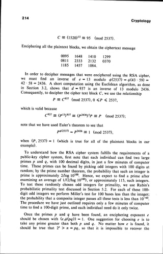 214
Cryptology
C = (1520)13
= 95 (mod 253D.
Encipheringall the plaintext blocks,we obtain the ciphertext message
0095 1648 l4l0 t299
081I 2333 2132 0370
I 185 1457 1084.
In order to decipher messages
that were encipheredusing the RSA cipher,
we must find an inverse of e : 13 modulo oeslil : o(43. 5i) :
42' 58 : 2436- A short computation using the Euclidean algorithm, as done
in section 3.2, shows that d :937 is an inverse of 13 modulo 2436.
Consequently,to decipherthe cipher text block C, we usethe relationship
P
- ge37 (mod 253D,0 <p < 2532,
which is valid because
ge37: (pr3)e37- (p2az6)sp= p (mod 2537):
note that we have used Euler's theorem to seethat
pQQs37)
- p2436
-
t (mod 2537),
when (P, 2537) : | (which is true for all of the plaintext blocks in our
example).
To understand how the RSA cipher system fulfills the requirements of a
public-key cipher system, first note that each individual can find two large
primes p and q, with 100 decimal digits, in just a few minutes of computer
time. These primes can be found by picking odd integers with 100 digits at
random; by the prime number theorem, the probability that such an integer is
prime is approximately 2tog 10100.Hence, we expect to find a prime after
examining an averageof l/OAog 10100),
or approximately ll5, such integers.
To test these randomly chosen odd integers for primality, we use Rabin's
probabilistic primality test discussedin Section 5.2. For each of these 100-
digit odd integerswe perform Miller's test for 100 baseslessthan the integer;
the probability that a compositeinteger passes
all thesetestsis lessthan 10-60.
The procedurewe have just outlined requiresonly a few minutes of computer
time to find a 1OO-digit
prime, and each individual needdo it only twice.
Once the primes p and q have
should be chosen with (e,e(pq)) :
take any prime greater than both p
should be true that 2' > fl : pQ,
been found, an enciphering exponent e
l. One suggestionfor choosing e is to
and q. No matter how e is found, it
so that it is impossible to recover the
 
