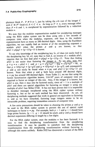 plaintext block P, P # O or 1, just by taking the eth root of the integer C
w i t h C = P , ( m o d n ) , 0 1 C 1 n . A s l o n g a s 2 , } | | , e v e r y m e s s a g e o t h e r
than p : 0 and l, is encipheredby exponentiationfollowed by u reduction
modulon.
We note that the modular exponentiationneededfor enciphering messages
using the RSA cipher system can be done using only a few secondsof
computer time when th; modulus, exponent, and base in the modular
exponentiationhave as many as 200 decimal digits' Also, using the Euclidean
algorithm, we can rapidly find an inverse d of the enciphering exponent e
rnldulo 6(r) when the primes p and q are known' so that
0h) :6(Pq) : (P-l)(q-l) is known'
To seewhy knowledgeof the encipheringkey (e, n) does not easily lead to
the decipheringkey (d] n), note that to find d, an inverseof e modulo 6h),
requiresthat we first find Qh):OQq): (p-l)(q-l)' Note that finding
Q0) is not easier than factoring the JIlSgg-t?
. To se7-y!5 no.!1that
i i n : n - o0) +l andp - q :'/mq :!Q+d'-4n' so
7.4 Public-KeYCrYPtograPhY
215
if,u, p : t/2lQ+Q + Q-il and q : Vzl|+q) + (p-q)|, and consequently
p and q can easily U" found when n : pq and 6h) : b-l)Q-l) are
known. Note that when p and q both have around 100 decimal digits,
n - pq has around 200 decimaldigits. From Table 2.1, we seethat usingthe
fastest factorization algorithm known, 3.8xlOe years of computer time are
required to factor an inleger of this size. Also, if the integer d is known, but
o(n) is not, then n may also be factored easily, since ed - I is a multiple of
eh) and there are special algorithms for factoring an integer n using any
multiple of 6h) (seeMill.r t72D. It has not beenproventhat it is impossible
to decipher messages enciphered using the RSA cipher system without
factoring n, but so far no such method has been discovered' As yet,all
decipherlngmethodssuggested
that work in generalare equivalentto factoring
n, and as we have remarked, factoring large integers Seems to be an
intractable problem, requiring tremendousamountsof computer time.
A few extra precautionsshould be taken in choosingthe primes p and q to
be used in the RSA cipher system to prevent the use of special rapid
techniquesto factor n : pq. For example,both p - | and q - I should have
large pri-. factors, (p - l, q - l) should be small, and p and q should have
decimal expansionsdiffering in length by a few digits'
For the RSA cipher system, once the modulus n has been factored, it is
easy to find the deciphering transformation from the enciphering
transformation. It may be possible to somehow find the deciphering
transformation from the enciphering transformation without factoring n,
althoughthis seemsunlikely. Rabin [92] has discovered
a variant of the RSA
 
