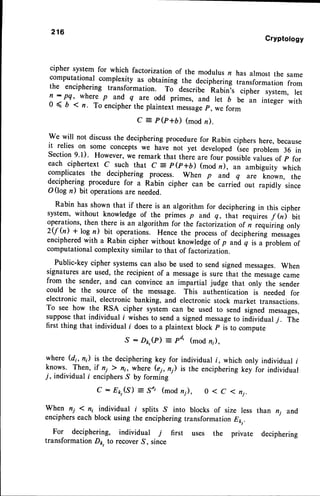 216
Cryptotogy
cipher system for which factorization of the modulus n has almost the same
computational complexity as obtaining the deciphering transformation from
the enciphering transformation. To describe Rabin,s cipher system, ret
n : pq, where p and q are odd primes, and let b be an integer with
0 < 6 1 n. To encipherthe plaintexi message
p, we form
e : p@+b) (modn).
We will not discussthe decipheringprocedurefor Rabin ciphers here, because
it relies on some concepts we havi not yet developed (see problem 36 in
Section 9'l). However, we remark that there are foui possibleualue, of p for
each ciphertext c such that e
- p(p+b) (mod n), an ambiguity which
complicates the deciphering process. when p and q are known, the
deciphering procedure for a Rabin cipher can be carriei out rapidly since
O(log n) bit operationsare needed.
Rabin has shown that if there is an algorithm for decipheringin this cipher
system, without knowledge of the primes p and q, that ."qui.", f hf ait
operations, then there is an algorithm for the factorization of n requiiing only
2$ (n) * log n) bit operations. Hence the processof deciphering messages
encipheredwith a Rabin cipher without knowledgeof p and-q is a problernof
computational complexity similar to that of factori zation.
Public-key cipher systemscan also be used to send signedmessages.When
signaturesare used, the recipient of a messageis sure that the messagecame
from the sender, and can convince an impartial judge that only the sender
could be the source of the message. This authentication is needed for
electronic mail, electronic banking, and electronic stock market transactions.
To see how the RSA cipher system can be used to send signed messages,
supposethat individual i wishesto senda signedmessageto individualj. itr.
first thing that individual i doesto a plaintext block p is to compute
S - Do,(P) = pd' (mod n;),
where (di, n) is the deciphering key for individual f , which only individual i
knows. Then, if ni t n1, where (ei, n) is the encipheringkey ior individual
7, individual i enciphersS by forming
, : E k t ( S ) = S ' , ( m o d n ; ) , 0 < C 1 n j .
wh..l ni I n; individual i sprits ,s into blocks of size less than nj and
encipherseach block using the enciphering transformation 81r,.
For deciphering, individual 7 first uses the private deciphering
transformation Dp, to recoverS, since
 