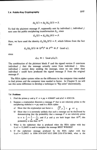 7.4 Public-Key CrYPtograPhY
D1,,(C)- PktGp,(S)) : s.
To find the plaintext messa
ge P , supposedlysent by individual i, individual 7
next usesthe pubtic enciphering transformation Eq, since
81,(s) - fi,kt(Dr,(P)) : P.
Here, we have used the identity Ep,(Dp,(P)) : P, which follows from the fact
that
Ep,(Dp,(P))
= (Pd')" -
Pd'e': P (mod n;)'
since
diei :- I (mod Oh)).
The combination of the plaintext block P and the signed version S convinces
individual 7 that the message actually came from individual i. Also,
individual i cannot deny sending the message, since no one other than
individual f could have produced the signed message S from the original
message
P.
The RSA cipher system relies on the difference in the computer time needed
to find primes and the computer time neededto factor. In Chapter 9, we will
use this same difference to developa technique to "flip coins" electronically.
7.4 Problems
217
l .
2.
Find the primesp andq if n : PQ- 4386607
andd(n) : 4382136.
Suppose
a cryptanalystdiscovers
a message
P that is not relativelyprime to the
enciphering
modulusn : pq usedin a RSA cipher.
a) Showthat thecryptanalyst
canfactorn. fP," ) . p or
1
b) Showthat it is extremelyunlikelythat sucha message
can be discovered
by
demonstrating
that the probabilitythat a message
P is not relativelyprime
to n i, !+ 1-!,
and if p andq are bothlargerthan l0rm,this
p q p q
probability
is leisthin 10-s.
What is the ciphertext that is producedwhen the RSA cipher with key
(e,n) : G,266il is usedto encipherthe message
BEST WISHES?
If the ciphertext message produced by the RSA cipher with key
(e,n) : (s,zggt) is 05041874034705152088235607360468, what is the
3.
4.
 