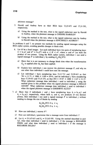218
Cryptology
plaintext message?
5. Harold and Audrey have as their RSA keys (3,23.4D and (7,31.59),
respectively.
a) Using the method in the text, what is the signed ciphertext sent by Harold
to Audrey, when the plaintext messageis cHEERs tranorot
b) Using the method in the text, what is the signed ciphertext sent by Audrey
to Harold when the plaintext messageis SINCERELY AUDREY?
In problems 6 and
'7,
we present two methods for sending signed messagesusing the
RSA cipher system, avoiding possiblechangesin block sizes.
6. Let H be a fixed integer. Let each individual have two pairs of enciphering keys:
k - (e,n) and k* - (e,n*) with n < H <n*, where n and n* are both the
product of two primes. Using the RSA cipher system, individual f can send a
signedmessage
P to individual T by sendingE*.(D1,,(p)).
il Show that is is not necessaryto change block sizeswhen the transformation
Eor.is applied after Dp, has been applied.
b) Explain how individual 7 can recover the plaintext messa
ge P, and why no
one other than individual l' could have sent the message.
c) Let individual f have enciphering keys (3,11.71) and Q2}.4D so that
781 : 1l'71 < 1000 < ll89 - 29'41,and let individualj have enciphering
keys (7,19.47)and,(7,31.3D,so that g93: lg.4j < 1000 < II47:31.37.
What ciphertext messagedoes individual f send to individual 7 using the
method given in this problem when the signed plaintext messageis HELLO
ADAM? What ciphertext messagedoes individual j send to individual f
when the signed plaintext messageis GOODBYE ALICE?
7. il Show that if individuals f and y have enciphering keys k; - (ei,n) and
ki : (ei,n), respectively, where both n; and ni are products of two distinct
primes, then individual i can send a signed messageP to individual 7 without
needing to change the size of blocks by sending
Er,(Dr,(P)) if n, < n,
Dp,(Ep,@)) if ni ) ni .
b) How can individual T recover p?
c) How can individual j/ guarantee that a messagecame from individual i ?
d) Let ki - (11,47.61) and ki - (13,43.59). Using the method describedin part
(a), what does individual f send to individual 7 if the messageis REGARDS
FRED, and what does individual 7 send to individual i if the message is
REGARDS ZELDA?
 