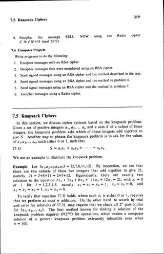 2r9
1.5 Knapsack CiPhers
8. Encipher the message SELL NOW using the
C = P(r+s) (mod
2573).
Rabin ciPher
?.4 Computer Projects
Write programs to do the following:
1. Encipher messageswith an RSA cipher'
2. Decipher messagesthat were enciphered using an RSA cipher.
3. Send signed messagesusing an RSA cipher and the method described in the text'
4. Send signed messagesusing an RSA cipher and the method in problem 6'
5. Send signal messagesusing an RSA cipher and the method in problem 7'
6. Encipher messagesusing a Rabin cipher'
7.5 Knapsack
Ciphers
In this section,we discusscipher systemsbasedon the knapsack problem.
Given a set of positiveintegersQr,a2,..., an and a SumS of a subsetof these
integers, the knapsack problem askswhich of these integers add together to
give S. Another way to phrase the knapsack problem is to ask for the values
of xyx2,..., xn, each either 0 or 1, such that
( 7 . 3 ) S : a r x r * a 2 x 2 * l a r x n '
We usean exampleto illustrate the knapsackproblem.
Example. Let (a1,o2,o3,aa,a5)
: (2,'7,8,11,12).By inspection,w€ see that
there are two subsets of these five integers that add together to give 21,
namely 2l -- 2+8+l | : 2*7*12. Equivalently, there are exactly two
solutions
to the equation2x1* 7x2* 8x3 * llxa * l2x5:21, with Ii :0
or I for i : 1,2,3,4,5,namely xr : x3: x4: l, x2: 15 : 0, and
X l : X Z : X 5 : l , X 3 : I + : 0 .
To verify that equation (7.3) holds, where each.x, is either 0 or 1, requires
that we perform at most n additions. On the other hand, to search by trial
and error for solutionsof (2.3), may require that we check all 2n possibilities
for (x1, x2,...,rn). The best method known for finding a solution of the
knapsack problem requires O(2n/2) bit operations,which makes a computer
solution of a general knapsack problem extremely infeasible even when
n : 100.
 