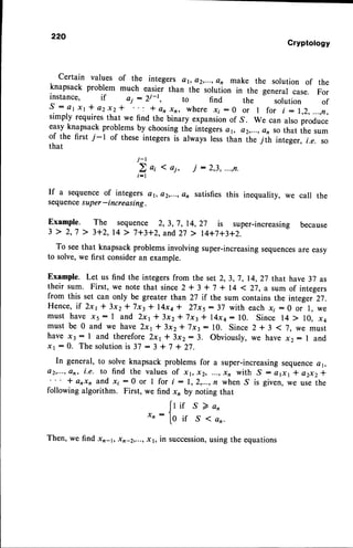 220
Gryptology
certain values of the integers e1,a2,...,en make the solution of the
knapsack problem much easier than the- solutlon in the general case. For
instance, if ai : )i-1, to find the solution of
S - A r x r * a 2 x 2 - l " : I a n x r , w h e r e r i : 0 o r I f o r i : 1 , 2 , . . . , f t ,
simply requiresthat we find the binary expansionof S. We can also produce
easyknapsackproblemsby choosingthe integersd1, oz,...,cn so that the sum
of the first 7-l of these integers is alwayrl.r, than the Tiir int"ger, i.e. so
that
j-r
2o,{oi,
i - l
If a sequenceof integers d1,e2,...,an
sequencesuper-increasing.
Example. The sequence 2, 3,7, 14,27 is super-increasing because
3 > 2,7 > 3+2,14> 7+3+2,
and
27> l4+i+3+2.
To seethat knapsack problems involving super-increasingsequencesare easy
to solve,we first consideran example.
Example. Let us find the integersfrom the set 2,3,7,14,27 that have 37 as
their sum. First, we note that since2+ 3 + 7 + 14 < 27, a sum of integers
from this set can only be greater than 27 if the sum contains the integer 27.
Hence,if 2x1* 3x2* 7x3* l4xa* 27x5- 37 with each .x;:0 or l, we
must have 15 : I and 2x1* 3x2* 7x3| l4xa: 19. Since 14 > 10, x4
must be 0 and we have 2x1* 3x2* 7x3: 10. Since 2 + 3 ( 7, we must
have x, : 1 and therefore2x1l3x2:3. Obviously,we hava x2: I and
rr - 0. The solutionis 37 - 3 + 7 + 27.
In general, to solve knapsack problems for a super-increasingseeuolco 41,
a2,...,
an, i.e. to find the valuesof xt, x2, ...,xn with ,S : atxl * a2x2*
* enxn and x;:0 or I for i:1,2,..., n when.S is given,we usethe
following algorithm. First, we find x, by noting that
[r ir S Z an
r,:toif S(an.
Then, we find xn-r, xn-2,...,x1, in succession,
using the equations
j : 2,3,...,n.
satisfies
this inequality,we call the
 