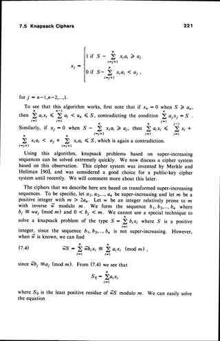 7.5 KnapsackCiphers
x j -
for7 : n-l,n-2,...,1.
To seethat this,algorirhmworks,
n
s-
t-i+l
n
.s-
;-;+l
221
if
first note that if xn :0 when S 7 an,
n
i-j+1
then)orrr( 2o, len <S,contradicting
i-l i-l
the condition ! o1*i : S
,
j-'
j-r
Similarly, if xy : 0 when S -
;-j+l
7 oj, then ) a;x; ( 2 *, +
i - l t - l
a j *
r-i+l
Using this algorithm, knapsack problems based on super-increasing
sequencescan be solved extremely quickly. We now discussa cipher system
based on this observation. This cipher system was invented by Merkle and
Hellman [90], and was considered a good choice for a public-key cipher
systemuntil recently. we will comment more about this later.
The ciphers that we describe here are basedon transformed super-increasing
sequences.To be specific,let or, a2,...,an be super-increasing
and let m be a
positive integer with lz ) 2ao. Let w be an integer relatively prime to m
with inverse w modulo m. We form the sequence b1, b2,...,b, where
bj : wai (mod m) and 0 < bi 1 m. we cannot use a specialtechnique to
solve a knapsack problem of the type ^g :
b b,", where ,S is a positive
i - l
integer, since the sequence
when fr is known. we can find
is not super-increasing. However,
(7.4) wT : i fr|,r, :
h o,r, (modlz)
j-l i-l
sincefibi =ai (mod m). From (7.0 we seethat
So: Zo,r,
t - l
whereSs is the leastpositiveresidueof frS moduloz. We can easilvsolve
the equation
 
