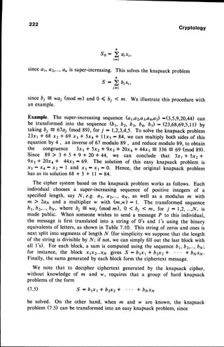 222
Cryptology
So:
D o,r,,
i - l
sinceer, e2,...,an is super-increasing.This solvesthe knapsackproblem
s : !, b,r,,
i-l
sincebi = wa; (mod m) and 0 ( D; I m. We illustrate this procedurewith
an example.
Example. The super-increasingsequence(oya2,a3,a4,a5):(3,5,9,20,44) can
be transformed into the sequence(b3 b2, by bq, b5): (23,6g,69,5,11)by
taking bi = 67a1 (mod 89), for 7 : 1,2,3,4,5. To solvethe knapsackproblem
23x1+ 68 xz* 69 x3* Sxa* llx5:84, we can multiply both sidesof this
equation by 4 , an inverseof 67 modulo 89 , and reduce modulo 89, to obtain
the congruence 3x1 * 5x2* 9x3 * 20xa* 44x5= 336 = 69 (mod g9).
s i n c e 8 9 > 3 + 5 + 9 + 2 0 + 4 4 , w e c a n c o n c l u d et h a t 3 x 1* 5 x 2 *
9x3 * 20xa * 44x5: 69. The solution of this easy knapsack problem is
xs : x4: x2: I and x3 : rr : 0. Hence, the original knapsack problem
hasas its solution68 * 5 + 1l : 84.
The cipher system based on the knapsack problem works as follows. Each
individual chooses a super-increasing sequence of positive integers of a
specified length, say N, e.g. ar, a2,..., aN, as well as a modulus m with
m ) 2ay and a multiplier w with (m,w) :1. The transformed sequence
b1,b2,...,
by, where bi = wai (mod m), 0 < bi 1 m, for j - 1,2,...,N, is
made public. When someonewishes to send a messageP to this individual,
the messageis first translated into a string of 0's and I's using the binary
equivalentsof letters, as shown in Table 7.10. This string of zerosand onesis
next split into segmentsof length N (for simplicity we supposethat the length
of the string is divisible by N; if not, we can simply fill out the last block with
all l's). For each block, a sum is computedusing the sequence
bvbz,...,bxi
for instance,the block x1x2...x11
gives S: Drxr * b2x2* * byxy.
Finally, the sumsgeneratedby each block form the ciphertext message.
We note that to decipher ciphertext generated by the knapsack cipher,
without knowledge of m and w, requires that a group of hard knapsack
problems of the form
(7.s) S : b r x r f b 2 x 2 * * b y x y
be solved. on the other hand, when m and w are known, the knapsack
problem (z.s) can be transformedinto an easyknapsackproblem, since
 