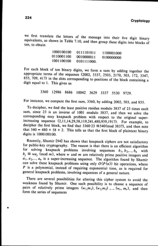 Cryptology
we first translate the letters of the message into their five digit binary
equivalents,as shown in Table 7.10,,and thenlroup thesedigits into blocksof
ten, to obtain
1000100100 0llltOl0ll 1100001000
0110001100 0010000011 0100000000
1 0 0 1 1 0 0 1 0 0 0 1 0 1 I 1 1 0 0 0 .
For each block of ten binary digits, we form a sum by adding together the
appropriate terms of the sequence(2002, 3337, 2503, 2170, sd:, t 72, 3347,
855,709, 417) in the slotscorrespondingto positionsof the block containing a
digit equal to l. This givesus
3360 12986 8686 10042 3629 3337 5530 s72s.
For instance,we computethe first sum, 3360, by adding 2002,503, and g55.
To decipher,we find the least positiveresiduemodulo 3837 of 23 times each
sum' since 23 is an inverse of 1001 modulo 3837, and then we solve the
corresponding easy knapsack problem with respect to the original super-
increasing sequence (2,11,14,29,59,119,241,4g0,959,lglT). For example, to
decipherthe first block, we find that 3360.23:540(mod 3837), and then note
that 540 : 480 + 58 + 2. This tells us that the first block of plaintext binary
digitsis 1000100100.
Recently, Shamir [g+] trasshown that knapsackciphers are not satisfactory
for public-key cryptography. The reason is that there is an efficient algorithm
for solving knapsack problems involving sequences b1, b2,...,b, with
bi: wai (modm), where w and m are relatively prime poritiue integersand
ar, o2,...,an is a super-increasingsequence. The algorithm found by Shamir
can solve these knapsack problems using only O @ hD bit operations, where
P is a polynomial, instead of requiring exponential time,
"r
ir required for
general knapsack problems, involving sequencesof a general nature.
There are several possibilities for altering this cipher system to avoid the
weaknessfound by Shamir. One such possibility is to choose a sequenceof
pairs of relatively prime integers (w1,m1),,
(w2,m2),...,(w,mr), and then
form the seriesof sequences
 