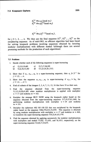 7.5 KnapsackGiPhers 22s
7w1ai(modzr)
:rrijt' (mod m z)
bj') =w,b j'-rt (modz"),
for j : l, 2, ..., n. We then usethe final sequ
enceb[') , b$'),..., bl') as the
enciphering
sequence.
As of mid-1983,
no efficientalgorithmhad beenfound
for solving knapsackproblems involving sequences
obtained by iterating
modular multiplicationswith different moduli (although there are several
promisingmethodsfor the productionof suchalgorithms).
b9)
;;,,
7.5 Problems
l. Decidewhethereachof the followingsequences
is super-increasing
a) (3,5,9,19,40)
b) (2,6,10,15,36)
c) (3,7,17,30,59)
d (l l,2l,4l,8l,l5l).
2.
3 .
4.
5 .
Show that if 41, a2,...,
dn is a super-increasing
sequence,
then c; 2 A-r for
j - 1,2,
.", f,'
Show that the sequencea1,a2,...,a21is super-increasing
if ai+r ) 2ai for
j - 1,2,...,fl-l'.
Findall subsets
of theintegers
2,3,4,7, 11,13,16thathave18astheirsum.
Find the sequence obtained from the super-increasing sequence
(1,3,5,10,20,41,80)
when modular multiplicationis applied with multiplier
w : 17andmodulvs
m : 162.
Encipher the messageBUY NOW using the knapsackcipher basedon the
sequence
obtainedfrom the super-increasing
sequence
(17,19,37,81,160),
by
performing modular multiplication with multiplier w :29 and modulus
m : 3 3 1 .
Decipherthe ciphertext402 105150325 that was enciphered
by the knapsack
cipher basedon the sequence
(306,374,233,L9,259).
This sequence
is obtained
by using-modularmultiplicationwith multiplier w : 17 and modulusm : 464,
to transformthe super-increasing
sequence
(I8,22,4I,83,179).
Find the sequence
obtainedby applyingsuccessively
the modularmultiplications
with multipliersand moduli (7,92), (11,95),and (6,101),respectively,
on the
super-increasing
sequence
(3,4,8,I7,33,67)
.
6.
7 .
8.
 