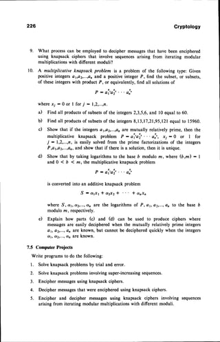 9.
10.
226
7.5 ComputerProjects
Write programs
to do the following:
1. Solveknapsack
problems
by trial anderror.
Cryptology
What processcan be employed to decipher messagesthat have been enciphered
using knapsack ciphers that involve sequences arising from iterating modular
multiplications with different moduli?
A multiplicative knapsack problem is a problem of the following type: Given
positive integers aya2,...,an and a positive integer P, find the subset, or subsets,
of these integers with product P, or equivalently, find all solutions of
P - ai'ai'." oi'
where xj - 0 or I for j : 1,2,...,n.
il Find all productsof subsetsof the integers2,3,5,6,and l0 equal to 60.
b) Find all productsof subsetsof the integers8,13,17,21,95,121
equal to 15960.
c) Show that if the integets a1,a2,...,an
are mutually relatively prime, then the
multiplicative knapsack problem P:ai'ai'"'oI', rj-0 or I for
j : I,2,...,n, is easily solved from the prime factorizations of the integers
P,ayo2,...,an,and show that if there is a solution,then it is unique.
d) Show that by taking logarithmsto the baseb modulo m,where (b,m): I
and 0 < b < m, the multiplicative knapsack problem
P-ai'ai'"'ol'
is converted into an additive knapsack problem
S - a1x1 * a2x2 * * anxn
where S, @1,
e20...;dnate the logarithms of
modulo m, respectively.
e) Explain how parts (c) and (d) can be used to produce ciphers where
messagesare easily deciphered when the mutually relatively prime integers
a1, a2t...;an are known, but cannot be deciphered quickly when the integers
d, dzr...,an AreknOwn.
to the base6
2.
3.
Solve knapsack problems involving super-increasingsequences.
Encipher messagesusing knapsack ciphers.
Decipher messagesthat were enciphered using knapsack ciphers.
Encipher and decipher messages using knapsack ciphers involving sequences
arising from iterating modular multiplications with different moduli.
 