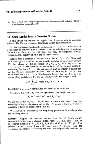 7.6 SomeApplicationsto ComputerScience 227
6. Solve multiplicative knapsack problems involving sequencesof mutually relatively
prime integers (seeProblem 10).
7.6 Some Applications to Computer Science
In this section we describe two applications of cryptography to computer
science. The Chinese remainder theorem is used in both applications.
The first application involvesthe encipheringof a database. A database is
a collection of computer files or records. Here we will show how to encipher
an entire databasi so that individual files may be deciphered without
jeopardizing the security of other files in the database'
Supposethat a databaseB containsthe n files Fv Fz,,-.-,
Fn' Since each
file is a string of 0's and I's, we can considereach file to be a binary integer.
We first choose n distinct primes rltr, t7r2,...1r/tn with m1 ) F1 for
j :1,2,...,fr. As the ciphertextwe usean integerC that is congruentto F;_
modulo mi for j :1,2,...,n; the existence
of such an integeris guaranteed
by the ihin.t" remainder theorem. We let M - fttr trtz mn and
fui: M/ry forT :1,2,...,n. Furthermore,
let ,i-
!i.'-lf
wherey; is an
inverseof Ml modulo rz;. For the ciphertext, we take the integer C with
C:br,r,(modM), 0<C <M.
j-r
The integerser, €2,..., €n serveas the write subkeysof the cipher.
To retrieve the 7th file F; from the ciphertext C, we simply note that
F i = C ( m o d m ) , 0 ( F ; 1 m i .
We call the moduli my r/121
...r mn the read subkeys of the cipher. Note that
knowledgeof mi permits accessonly to file7; for accessto the other files,it is
necessaryto know the moduli other than mi.
We illustrate the encipheringand decipheringproceduresfor databaseswith
the following examPle.
Example. Suppose our database contains four files Fr, Fz, F3,lfid Fa,
represented
by ih" binu.y integers(01I l)2, (1001)r,(t t00)2, iIDd (t t t t)2, or
in decimal notationFr:7, Fz:9, Ft: 12 and Fq: 15' We pick four
primes, filr: 11,m2: 13,trl3: 17, and trl4: 19, greater than the
correspondingintegers representingthe files. To encipher this database,we
 
