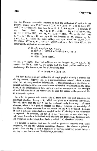 228
Cryptology
use the chineseremaindertheoremto find the ciphertextc which is the
positive
integer
with C=7(modlt), C=9(moit3), C= 12(modl7),
and c = 15(modl9), lessthanM: ll.l3.l7.l9:461g9. To compute
c
we first find Mr -. 13.17.19
: 4199, Mz: 1l.l7.lg: 3553,
Mt: l1'13'19:2717,and Mt- ll.l3. 17:2431. W. easilyfind that
lr-7,y2: l0,.pr: ll and /+: lg areinverses
of Mi modulomj for
j:1,2,3,4. Hence,
the writesubkeys
artae1: 4199.i: 29393,
e2:
3553'10: 35530,
e3- 27l7.ll : 2ggg7,
and,
eo: 243l.lg: 4375g.
To
constructthe ciphertext,wenotethat
Q :
e 1 F 1 l e 2 F 2 * e 3 F 3* e q F c
= 29393.7+ 35530.9+ 29887.12
+ 43758.15
= 1540535
= 16298 (mod 46189),
so that c:16298. The read subkeysare the integersmi, j - 1,2,3,4. To
recover the file F7 from C, we simply find the least positive residue of C
modulo rn7. For instance,we find F1 by noting that
F r = 1 6 2 9 8 = 7 ( m o d t l ) .
We now discussanother application of cryptography, namely a method for
sharing secrets. Supposethat in a communications network,-there is some
vital, but extremely sensitiveinformation. If this information is distributed to
severalindividuals, it becomesmuch more vulnerable to exposure;on the other
hand, if this information is lost, there are seriousconsequences.An example
of such information is the master key K used for accessto the password file
in a computer system.
In order to protect this master key K from both loss and exposure, we
construct shadows kv kz, ..., k, which are given to r different individuals.
We will show that the key K can be produced easily from any s of these
shadows,where s is a positive integer less than r, whereas the knowledge of
less than s of these shadowsdoes not permit the key K to be found. Because
at least s different individuals are neededto find K, the key is not vulnerable
to exposure. In addition, the key K is not vulnerable to loss, since any .t
individuals from the r individuals with shadowscan produce K. Schemeswith
the propertieswe havejust describedare called (s,r) threshold schemes.
To develop a system that can be used to generate shadows with these
properties, we use the chinese remainder theorem. we choose a prime p
greater than the key K and a sequenceof pairwise relatively prime integeis
rTtbftiz, ..., ffir that are not divisible by p, such that
 