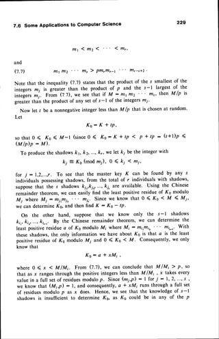 7.6 Some Applications to Computer Science 229
m t 1 m z 1 1 l t t r ,
and
0.7) tTlt lllz ffi, ) Pffirffir-t frlFs*z
Note that the inequality (7.7) statesthat the product of the s smallestof the
integers n; is g."utr.- than the product of p and the s-l largest of, the
intelgers
m'1. nt-om Q.l), we see ttrat if M - tttttTtz n' then A/p is
greater than the product of any set of s-l of the intege$ mi.
Now let I be a nonnegativeinteger less than M /p that is chosenat random.
Let
K o : K * t P '
s o t h a t 0 ( K o ( M - l ( s i n c e 0 ( K o : K * t p < p + t p : ( l + l ) p (
( M / p ) p : M ) .
To producethe shadowskr kz, ...,kr, we let k1 be the integerwith
ki = Ks (mod rn;), 0 ( k; I mi,
for 7 : 1,2,...,r. To see that the master key K can be found by any s
individuals possessing
shadows,from the total of r individuals with shadows,
supposethat the s shadowski,,ki,,..., ki, are available. Using the Chinese
remainder theorem, we can easily find the least positiveresidueof Ks modulo
Mi where Mi: Hj,ffij, ftri,. Since we know that 0 ( Ko < M 4 Mi,
we can determineKs, and then find K : Ko - tp.
On the other hand, suppose that we know only the s- 1 shadows
kr,, k,r, ...,k,,-r. By the Chinese remainder theorem' we can determine the
least positiveresiduea of Ks modulo M; where Mi : ffii,ffii, Hi,-,' With
these shadows,the only information we have about Ks is that a is the least
positive residueof Kq modulo Mi and 0 ( Ko < M - Consequently,we only
know that
K o : a * x M ; ,
where 0 ( x < M/Mt From 0.1), we can conclude that M /Mi ) p, so
that as .r ranges through the positive integers less than M lM, ox takes every
valuein a full setof residues
modulop. Since(m1,P): I for i : 1,2, ...,s ,
we know that (Mi,p) : l, and consequently,a * xMi runs through a full set
of residuesmodulo p as x does. Hence, we see that the knowledgeof s-l
shadows is insufficient to determine Ko, as Ks could be in any of the p
 