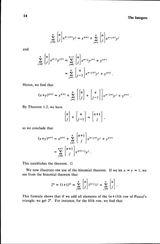t4 TheIntegers
2l;).'-'.','
21,).'-'."'
: I n + l +
and
Hence, we find that
(x*Y)'+r - xn+r
By Theorem 1.2,we have
't
I
lxn-i+tri I yn+t
I
3l:).'-'''*'
:'Al,).'-'''.'
:21'!'1"-'*'
* y n + t
yj + yn*t
n
+>
j-r
t;l
+
[,1']
:
[';']
,
so we concludethat
k+y),,'+r
- ,,*, + bl':'fx,-i*,ri * yn+r
i-t I r )
n*t [n+rI
- S I l*n+t-iri
t1^l.j )
This establishes
the theorem. u
We now illustrate one useof the binomial theorem. If we let x : y : l. we
seefrom the binomial theorem that
^ lrl ,
2n:(t+t), : ) l rlt,-rli
: )
j-0 r ) j-o
This formula showsthat if we add all elementsof the
triangle, we get 2n. For instance,for the fifth row, we
rl
lnl
LJ,l
fu+l)th rowof Pascal's
find that
 