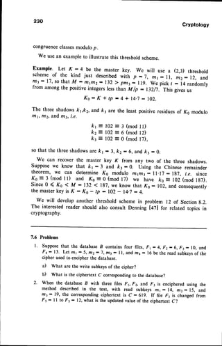 230
Cryptology
congruenceclassesmodulop.
we usean exampleto illustrate this thresholdscheme.
Example. Let K :4 be the master key. we will use a (2,3) threshold
schemeof the kind just describedwitir p -7, r11: ll, ftr2:12, and
trt3:17, so thatM : Dtirt2:132 ) pmt: ll9. We pick t :iqrandomly
from among the positive integers less than M /p : 132/7. This gives us
K o : K i t p : 4 * 1 4 . 7
: 1 0 2 .
The three shadowskvkz, and ft3 are the least positiveresiduesof Ks modulo
l7lt, f/12,and m3, i.e.
= 3 (modll)
= 6 (mod12)
= 0 (modl7),
so that the three shadowsarekl : 3, kz:6, and kr : 0.
We can recover the master key K from any two of the three shadows.
Suppose we know that kr: 3 and kr : 0. Using the Chinese remainder
theorem, we can determine Ks modulo n7t/tt: ll.lj - lg7, i.e. since
Ko = 3 (mod ll) and Ko = 0 (mod 17) we have ko = 102 (mod 1g7).
Since0 ( Ko < M :132 < 187,we know that K6 :102, and consequently
the master key is K : Ks - tp : lO2 - 14.7: 4.
We will develop another threshold scheme in problem 12 of Sectiong.2.
The interested reader should also consult Denning [47] for related topics in
cryptography.
7.6 Problems
l. Supposethat the databaseI contains four files, F1 :4, Fz- 6, Ft: 10, and
F+: 13. Let ml : 5, ntz:7, fti3- ll, andma - 16 be the readsubkevs
of the
cipher used to encipher the database.
il What are the write subkeysof the cipher?
b) what is the ciphertext c corresponding to the database?
2. When the database I with three files Fr Fz, and ^F3is enciphered using the
method described in the text, with read subkeys ft:1 : 14, fir2: 15, and
nt3:19, the corresponding
ciphertext is c:619. If file F3 is changedfrom
Fr - ll to F3 : 12,what is the updated value of the ciphertext c?
kr = 102
kz = 102
kt = 102
 