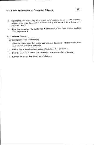 7.6 Some Applications to Computer Science 231
3. Decomposethe master key K : 3 into three shadowsusing a (2'3) threshold
schemeof the type describedin the text with p - 5' mr : 8' t/tz: 9' m3 : ll
and with t -- 13.
4. Show how to recover the master key K
found in Problem 3.
from each of the three pairs of shadows
7.6 Computer Projects
Write programsto do the following:
l. Using the systemdescribedin the text, encipherdatabasesand recoverfiles from
the ciphertext versionof databases'
2. Update files in the ciphertext versionof databases(seeproblem 2)'
3. Find the shadowsin a thresholdschemeof the type describedin the text.
4. Recover the master key from a set of shadows'
 