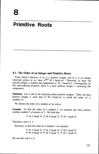 PrimitiveRoots
8.1 The Order of an Integer and primitive Roots
From Euler's theorem, if m is a positive integer and if a is an integer
relatively prime to m, then s6(m) = | (mod m). Therefore, at least one
positiveinteger x satisfiesthe congrueneea* = 1 (mod rz). Consequently,by
the well-ordering property, there is a least positive integer x satiifying this
congruence.
Definition. Let a and m be relatively prime positive integers. Then, the least
positive integer x such that e* = I (mod z) is called the order of a
modulo m.
We denotethe order of a modulo m by ord_a.
Example. To find the order of 2 modulo 7, we compute the least positive
residuesmodulo 7 of powersof 2. We find that
2t = 2 (mod7), 22 4 (mod 7), 23 I (mod 7).
Therefore, ord,72:
Similarly, to find
3 .
the order of 3 modulo 7 we compute
3 (mod 7), 32 : 2 (mod 7), 33 = 6 (mod 7)
4 (mod 7), 3s = 5 (mod 7), 36 = I (mod 7).
3 t
3e
We seethat ord73: 6.
 