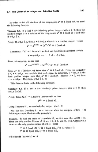8.1 The Order of an Integerand PrimitiveRoots 233
In orderto find all solutions
of the congruence
a* = I (modm), we need
the followingtheorem.
Theorem8.1. lf a and n aterelativelyprime integerswith n > 0, then the
positive
integerx is a solutionof the congruence
a' = I (modn) if andonly
if ord,a I x.
Proof. If ordra I x, thenx : k'ordnc wherek is a positiveinteger' Hence,
a * - o k ' o r d ' a : ( a o ' d ' o ) k = l ( m o d n ) .
Conversely,if a* =
x
I (mod n), wo first usethe division algorithm to write
: q'ordna * r, 0 ( r ( ordra.
From this equation, we seethat
a, : oa'ord.a*r - (aord,o)e gr - a, (mod n).
Since a' = I (mod n), we know that a' = I (mod n). From the inequality
0 ( r ( ord, Q, we conclude that r:0, since, by definition, y : ordna is the
least positive integer such that.av = I (mod n). Becausef :0, we have
x : a'ordna. Therefore,ordna I x. D
This theorem leadsto the following corollary'
Corollary 8.1. lf a and n are relatively prime integers with n ) 0, then
ordna
I Ofu).
Proof. Since (a,n) : 1, Euler's theorem tells us that
qb(': l (modn).
Using Theorem8.1,we concludethat ordra I O(n)' n
We can use Corollary 8.1 as a shortcut when we compute orders. The
following example illustrates the procedure.
Example. To find the order of 5 modulo 17, we first note that 0(ll7) : 16.
sinceihe onty positivedivisorsof 16 are 1,2,4,8, and 16, from corollary 8.1
theseare the only possiblevaluesof ord175. Since
5r = 5 (mod l7),52 = 8 (mod l7),54:13 (mod l7),
58 = 16 (mod 17), 516= I (mod l7),
we concludethat ord175- 16.
 