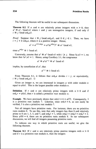 234 Primitive Roots
0, then
only if
The following theorem will be useful in our subsequent
discussions.
Theorem 8.2. rf a and n are relatively prime integers with n )
ai = aj , (mod n) where r and 7 are nonnegative integers, if and
i = j (mod ordna).
Proof. Suppose
that i = j (modordna), and 0 < j < t.
i : j * k'ordra, wherek is a positive
integer. Hence,
ai : ojrk'ord'a : aj(ao'd.o)o = a/ (mod n ).
Then, we have
s i n c e o o r d ' a = l ( m o d n ) .
Conversely,
assume
that ai = ar (mod n) with i > j. Since (a,n): l, we
know that (ai,n) : 1. Hence,using Corollary 3.1, the congruence
ai = ai ai-i = ai (mod n)
implies,by cancellationof a/, that
a i - j : I ( m o d n ) .
From Theorem 8.1, it follows that ordra divides i - j, or equivalently,
i = j (mod ord,a). tr
Given an integer n, we are interested in integers a with order modulo n
equalto Qfu). This is the largestpossible
order modulor.
Definition. If r and n are relatively prime integers with n ) 0 and if
ordrr :6h), then r is calleda primitive root modulo n.
Example. We have previouslyshown that ord73: 6 : 00). Consequently,3
is a primitive root modulo 7. Likewise, since ord75: 6, as can easily be
verified, 5 is alsoa primitive root modulo 7.
Not all integers have primitive roots. For instance,there are no primitive
roots modulo 8. To seethis, note that only integerslessthan 8 and relatively
primeto 8 are 1,3,5, and7, and ord3l: l, whileords3: ords5: ords7:2.
Since d(8) : 4, there are no primitive roots modulo 8. In our subsequent
discussions,we will find all integers possessing
primitive roots.
To indicate one way in which primitive roots are useful, wo
following theorem.
Theorem 8.3. lf r and n are relatively prime positive integers with n ) 0
and if r is a primitive root modulo n, then the integers
the
 