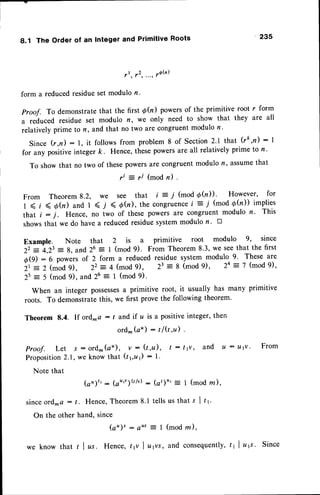 8.1 The Order of an Integer and Primitive Roots 235
t l , f 2 ' " ' ' ' 6 b )
form a reducedresidueset modulo n.
Proof. To demonstratethat the first @(r) powersof the primitive root r form
a reduced residue set modulo n, we only need to show that they are all
relatively prime to n, and that no two are congruentmodulo n.
Since G,n):1, it followsfrom problem8 of Section2'1 that (rk,n):1
for any positiveinteger k. Hence, thesepowersare all relatively prime to n '
To show that no two of thesepowersare congruentmodulo n, assumethat
ri = r/ (mod n) .
From Theorem8.2, we see that i = i (mod Qfu))' However' for
I < t ( O(n) and 1 < j < 0h), the congruence
i = / (mod d(n)) implies
that i : j . Hence, no i*o of these powers are congruent modulo n. This
showsthat we do have a reducedresiduesystemmodulo r. D
Example. Note that 2 is a primitive root modulo 9, since
22 = 4,2t = g, and 26 = I (mod 9). From Theorem8.3, we seethat the first
OO) :6 powers of 2 form a reduced residue system modulo 9. These are
Zt = 2 (mod 9), 22 = 4 (mod 9), 23 = 8 (mod 9), 24 = 7 (mod 9),
2s = 5 (mod 9), and 26 = 1 (mod 9).
When an integer possesses
a primitive root, it usually has many primitive
roots. To demonstratethis, we first prove the following theorem'
Theorem 8.4. If ord-a : / and if r,lis a positiveinteger,then
ord- (a") : t lQ,D .
P r o o f . L e t J : o r d - ( a " ) , v : ( t , u ) , t : t v v , a n d u : t l t v ' F r o m
Proposition2.1, we know that (r yu1) : l.
Note that
(a")t': (ar',)Qlv): (at)u': I (modrn),
since ord.^a: t. Hence,Theorem8.1 tells us that s I tr'
On the other hand, since
(at : eus = I (mod rn),
we know that I I zs. Hence, tp I u1vs, slld consequently,
tt | ,tt. Since
 