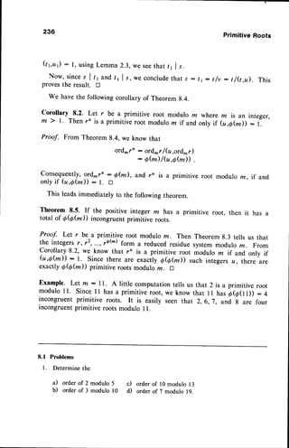 236 Primitive Roots
Q6u): l, usingLemma2.3,weseethat /, |
".
Now, sinces I tr and t, I r, we conclude
that,s : I t: t/v : t/(t,u). This
provesthe result. tr
We have the following corollary of Theorem g.4.
Corollary 8.2. I et r be a primitive root modulo z where m is an integer,
m 2 r. Then r' is a primitive root modulo m if and,onlyif (u,o(d ) : l:
Proof. From Theorem 8.4, we know that
ord,^r' : ord^rf (u,ord*r)
: Q(m)/fu,0@D
.
consequently, ord- ru : efu), and ru is a primitive root modulo m, if and
onlyif (u,Q(m)) : t. D
This leadsimmediately to the following theorem.
Theorem 8.5' If the positive integer m has a primitive root, then it has a
total of Q@fu)) incongruentprimitive roots.
Proof. Let r be a primitive root modulo rn. Then Theorem 8.3 tells us that
the integersr, 12,...,vbh) form a reducedresiduesystemmodulo ,,. From
Corollary 8.2, we know that r" is a primitive root modulo rn if and only if
(u,a(*)): l. since there ut" r*""ily o@@)) such integersa, there are
exactly0@@)) primitive rootsmoduloru. tr
Example. Let m: 11. A little computationtells us that 2is a primitive root
modulo 11. since ll has a primitiveroot,we know that 11 hasa@ol)) :4
incongruent primitive roots. It is easiry seen that 2, 6,7, and g are four
incongruentprimitive roots modulo I l.
8.1 Problems
1. Determine the
a) order of 2
b) order of 3
modulo 5 c)
modulo l0 d)
order of l0 modulo 13
order of 7 modulo 19.
 
