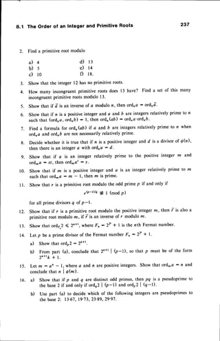8.1 The Order of an Integer and Primitive Roots 237
2. Find a primitive root modulo
d) 13
e) 14
f) 18.
3. Show that the integer 12 has no primitive roots'
4. How many incongruent primitive roots does 13 have? Find a set of this many
incongruentprimitive roots modulo 13.
5. Show that if dis an inverseof c modulon, then ordna: ordnd.
6. Show that if n is a positive integer and a and 6 are integers relatively prime to n
suchthat (ordna,ordnD) : l, then ord'(ab) : ordna'ordnb'
7. Find a formula for ordnGil if a and b are integers relatively prime to n when
ordna and ordrb are not necessarilyrelatively prime'
g. Decide whether it is true that if n is a positiveinteger and d is a divisor of Qh),
then there is an integer a with ordna : d.
g. Show that if a is an integer relatively prime to the positive integer m and
ord^a : s/, then ord^at : s .
10. Show that if m is a positive integer and a is an integer relatively prime to z
such that ord^a - tlt - 1, then rr is prime.
I 1. Show that r is a primitive root modulo the odd prime p if and only if
,e_D/e * I (modp)
for all prime divisorsq of P-1.
Show that if r is a primitive root modulo the positive integer m, then i is also a
primitive root modulo m, if i is an inverse of r modulo m '
Show that ordp 2 ( 2'*1, where Fn : 2T * I is the nth Fermat number.
Let p be a prime divisor of the Fermat number Fn:2v * l'
a) Show that ordo2 :Zn*r.
b) From part (a), conclude that 2n+r | (p-1), so that p must be of the form
z"+rk + l.
15. Let m: an - 1, wherea andn arepositiveintegers. Show that ordra : n and
conclude that n I O@).
16. a) Show that if p and q are distinct odd primes, then pq is a pseudoprime to
the base2 if and only if ordo2| 0-t) and ordo2 | Q-D.
b) Use part (a) to decide which of the following integers are pseudoprimes to
the base2: 13'67,19'73,23'89,29'97.
il4
b)5
c) l0
12.
1 3 .
14.
 