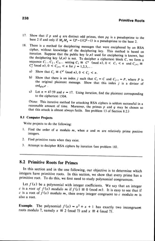 PrimitiveRoots
Show that if p and q are distinct odd primes, then pq is a pseudoprime to the
base2 if and only if MoMo: (2p-r)ei-D ir" prrriJoprimeto the base2.
There is a method for deciphering messagesthat were enciphered by an RSA
cipher, without knowledge of the deciphering key. This method is based on
iteration. Supposethat the public key ie,il ir"o ro. enciphering is known, but
the deciphering key (d,il is not. To decipher a ciphertext block C, we form a
s e q u e n c e
C t , C z , C 3 , . . . s e t t i n g C r= C " ( m o d n ) , 0 < C 1 1 n a n d C ; + 1
E
C7Y
(mod n), 0 < Ci+t 1 n forj - 1,2,3,...
.
a) Show that C1 = Cd (mod n), 0 1 C1 1 n.
b) Show that there is an index 7 such that C1: C and Cj_t : p, where p is
the original plaintext message. Show that this indei 7' is a divisor of
ord,61n,1e
c) Let n:47'59 ande :17. Using iteration,find the plaintextcorresponding
to the ciphertext 1504.
(Note: This iterative method for attacking RSA ciphersis seldomsuccessfulin a
reasonable amount of time. Moreover, the primes p and q may be chosen so
that this attack is almost always futile. Seepioblem l3 of Section g.2.)
8.1 Computer Projects
Write projects to do the following:
238
l. Find the order of c modulo rn, when a and m are relatively
2.
3 .
lntegers.
Find primitive roots when they exist.
Attempt to decipher RSA ciphers by iteration (seeproblem r g).
8.2 PrimitiveRootsfor primes
In this sectionand in the one following, our objectiveis to determine which
integershave primitive roots. In this ,..tion, we show that every prime has a
primitive root. To do this, we first needto study porynomialcongru"nces.
Let f (x) be a polynomial with integer coefficients. We say that an integer
c is a root of f (x) modulo m it f(c) = 0 (mod z). It i, *ryio rr. that if
c is a root of f (x) modulo m, then every integer congruent to c modulo m is
alsoa root.
Example. The polynomial f (i : x2 * x * t has exactly two incongruent
rootsmodulo T,namely x = 2 (mod 7) andx = 4 (mod 7).
1 7 .
1 8 .
 
